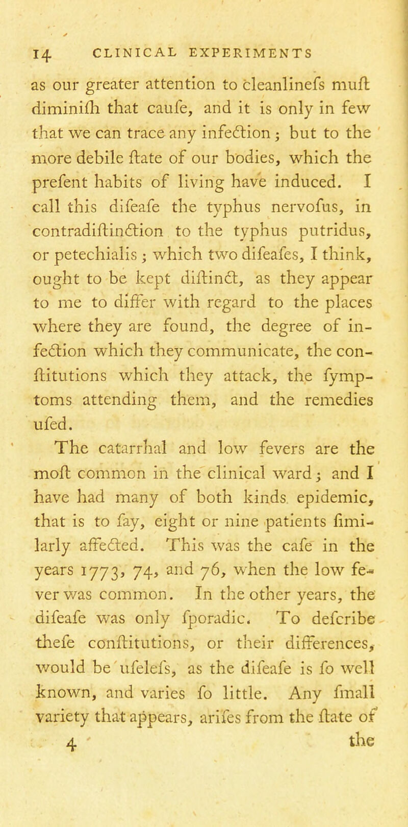 as our greater attention to cleanlinefs mufl diminim that caufe, and it is only in few that we can trace any infection; but to the more debile ftate of our bodies, which the prefent habits of living have induced. I call this difeafe the typhus nervofus, in contradiftinction to the typhus putridus, or petechialis ; which two difeafes, I think, ought to be kept dhtinct, as they appear to me to differ with regard to the places where they are found, the degree of in- fection which they communicate, the con- flitutions which they attack, the fymp- toms attending them, and the remedies ufed. The catarrhal and low fevers are the molt common in the clinical ward; and I have had many of both kinds epidemic, that is to fay, eight or nine patients fimi- larly affected. This was the cafe in the years 1773, 74, and 76, when the low fe- ver was common. In the other years, the difeafe was only fporadic. To defcribe thefe constitutions, or their differences, would be ufelefs, as the difeafe is fo well known, and varies fo little. Any fmall variety that appears, arifes from the Jtate of 4 the