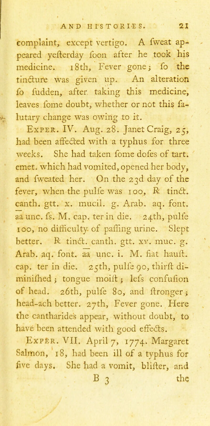 complaint, except vertigo. A fweat ap- peared yefterday loon after he took his medicine. 18th, Fever gone; fo the tincture was given up. An alteration fo fudden, after taking this medicine, leaves fome doubt, whether or not this fa- lutary change was owing to it. Exper. IV. Aug. 28. Janet Craig, 25, had been affected with a typhus for three weeks. She had taken fome dofes of tart, emet. which had vomited, opened her body, and fweated her. On the 23d day of the fever, when the pulfe was 100, R tinct. canth. gtt. x. mucil. g. Arab. aq. font, aa unc. fs. M. cap. ter in die. 24th, pulfe 100, no difficulty of paffing urine. Slept better. R tindt. canth. gtt. xv. muc. g. Arab. aq. font, aa unc. i. M. fiat hauft. cap. ter in die. 25th, pulfe 90, thirft di- minished ; tongue moirt; lefs confuiion of head. 26th, pulfe 80, and ftronger; head-ach better. 27th, Fever gone. Here the cantharides appear, without doubt, to have been attended with good effects. Exper. VII. April 7, 1774. Margaret Salmon, 18, had been ill of a typhus for five days. She had a vomit, blifter, and B 3 the