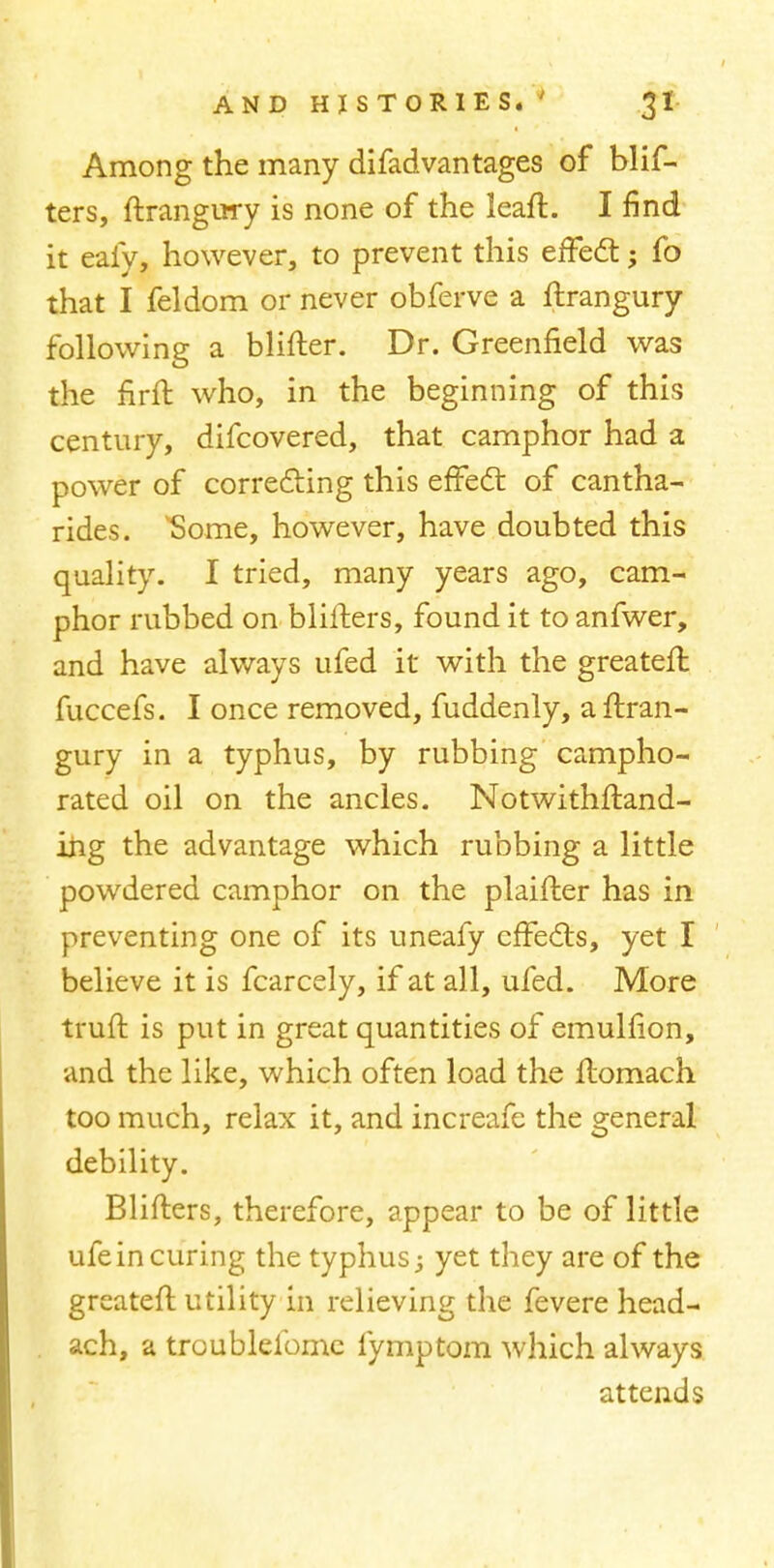 Among the many difadvantages of blis- ters, flrangury is none of the leafl. I find it eafy, however, to prevent this effect; fo that I feldom or never obferve a flrangury following a blifter. Dr. Greenfield was the firfl who, in the beginning of this century, difcovered, that camphor had a power of correcting this effect of cantha- rides. vSome, however, have doubted this quality. I tried, many years ago, cam- phor rubbed on bliflers, found it to anfwer, and have always ufed it with the greatefl fuccefs. I once removed, fuddenly, a flran- gury in a typhus, by rubbing campho- rated oil on the ancles. Notwithstand- ing the advantage which rubbing a little powdered camphor on the plaifler has in preventing one of its uneafy effects, yet I believe it is fcarcely, if at all, ufed. More trufl is put in great quantities of emulfion, and the like, which often load the ftomach too much, relax it, and increafe the general debility. Bliflers, therefore, appear to be of little ufein curing the typhus; yet they are of the greatefl utility in relieving the fevere head- ach, a troublelbme fymptom which always attends