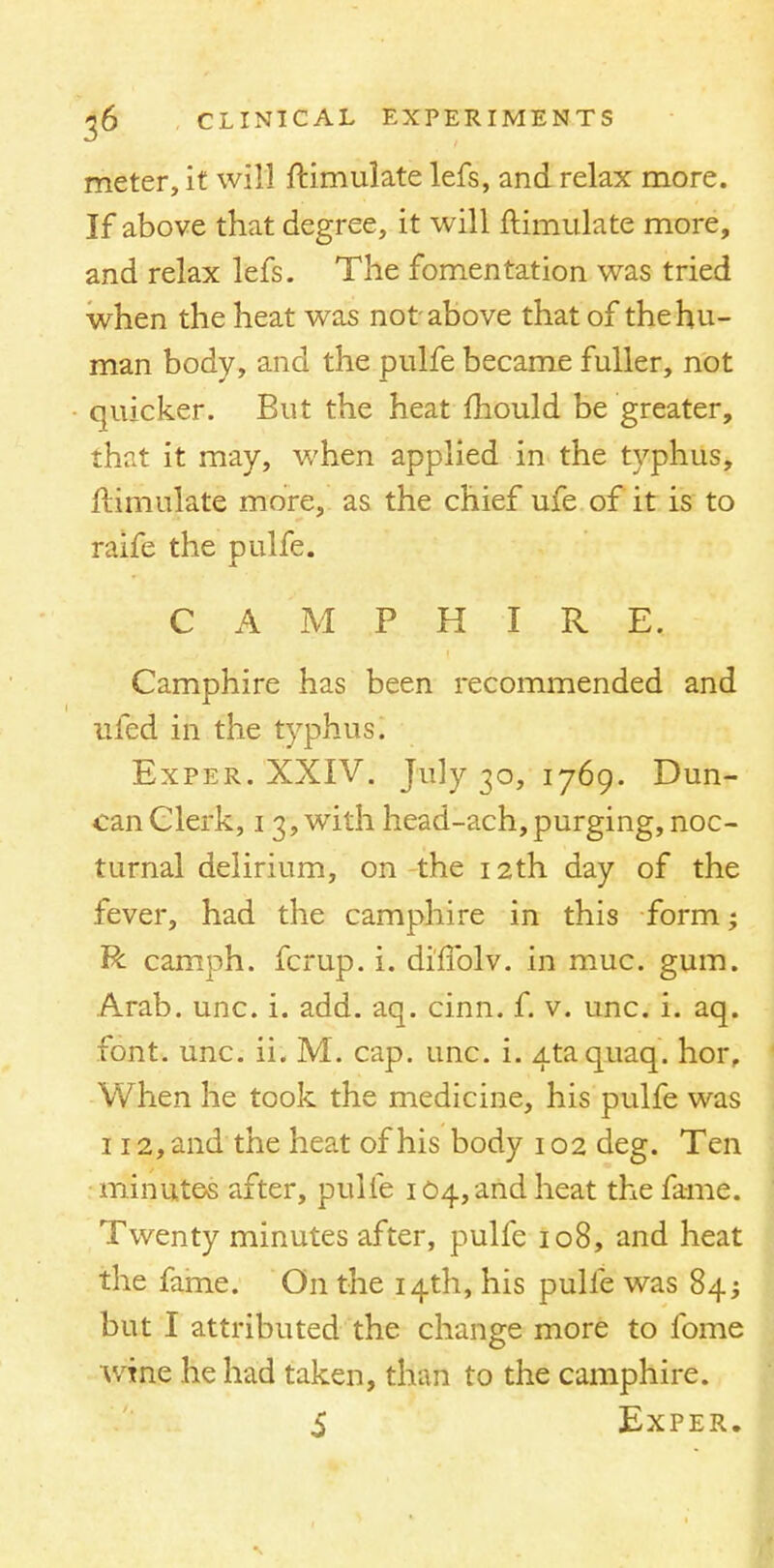 meter, it will ftimulate lefs, and relax more. If above that degree, it will ftimulate more, and relax lefs. The fomentation was tried when the heat was not above that of the hu- man body, and the pulfe became fuller, not • quicker. But the heat mould be greater, that it may, when applied in the typhus, ftimulate more, as the chief ufe of it is to raife the pulfe. X CAMPHIRE. Camphire has been recommended and ufed in the typhus. Exper. XXIV. July 30, 1769. Dun- can Clerk, 13, with head-ach, purging, noc- turnal delirium, on the 12th day of the fever, had the camphire in this form; R camph. fcrup. i. difTolv. in muc. gum. Arab. unc. i. add. aq. cinn. f. v. unc. i. aq. font. unc. ii. M. cap. unc. i. Ataquaq. hor. When he took the medicine, his pulfe was 112, and the heat of his body 102 deg. Ten minutes after, pulfe 104, and heat the fame. Twenty minutes after, pulfe 108, and heat the fame. On the 14th, his pulfe was 84; but I attributed the change more to fome wine he had taken, than to the camphire. S Exper.