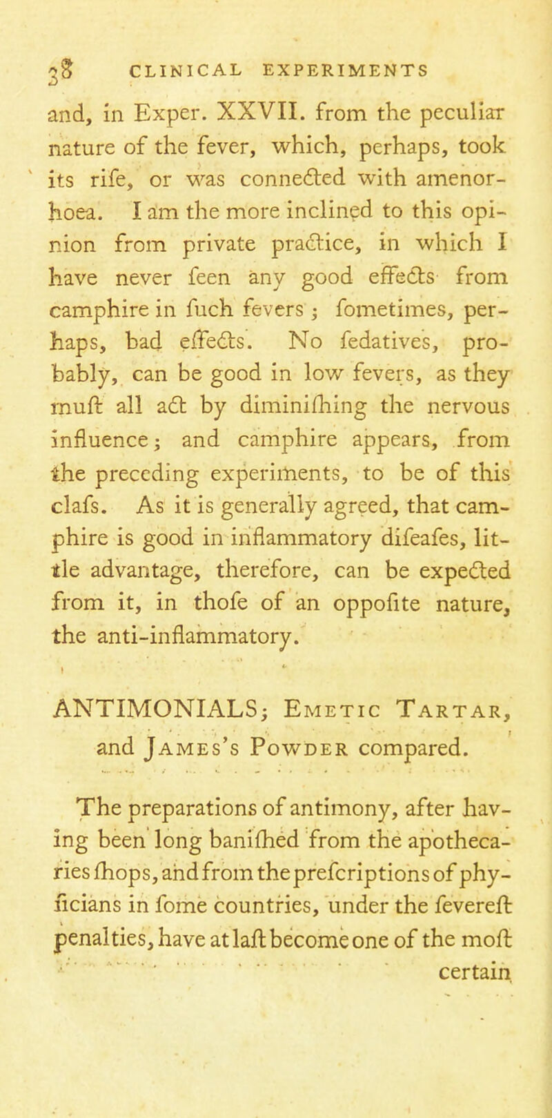 and, in Exper. XXVII. from the peculiar nature of the fever, which, perhaps, took its rife, or was connected with amenor- hoea. I am the more inclined to this opi- nion from private practice, in which I have never feen any good effects from camphire in fuch fevers; fometimes, per- haps, bad effects. No fedatives, pro- bably, can be good in low fevers, as they muft all act by diminishing the nervous influence; and camphire appears, from the preceding experiments, to be of this clafs. As it is generally agreed, that cam- phire is good in inflammatory difeafes, lit- tle advantage, therefore, can be expected from it, in thofe of an oppofite nature, the anti-inflammatory. ANTIMONIALS; Emetic Tartar, and James's Powder compared. The preparations of antimony, after hav- ing been long banifhed from the apotheca- ries fhops, and from theprefcriptions of phy- ficians in fome countries, under the fevereft penalties, have at laft become one of the moft certain