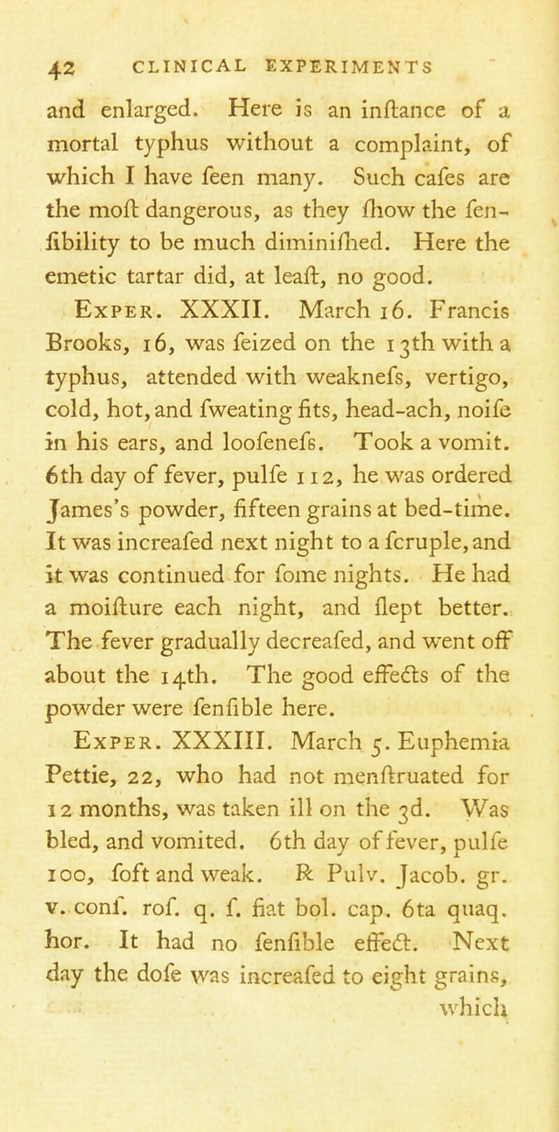 and enlarged. Here is an inftance of a mortal typhus without a complaint, of which I have feen many. Such cafes are the moll dangerous, as they mow the fen- libility to be much diminimed. Here the emetic tartar did, at leaft, no good. Exper. XXXII. March 16. Francis Brooks, 16, was feized on the 13th with a typhus, attended with weaknefs, vertigo, cold, hot, and fweating fits, head-ach, noife in his ears, and loofenef6. Took a vomit. 6th day of fever, pulfe 112, he was ordered James's powder, fifteen grains at bed-time. It was increafed next night to a fcruple,and it was continued for fome nights. He had a moifture each night, and flept better. The fever gradually decreafed, and went off about the 14th. The good effects of the powder were fenfible here. Exper. XXXIII. March 5. Euphemia Pettie, 22, who had not menftruated for 12 months, was taken ill on the 3d. Was bled, and vomited. 6th day of fever, pulfe 100, foft and weak. R Pulv. Jacob, gr. v. conf. rof. q. f. fiat bol. cap. 6ta quaq. hor. It had no fenfible effect. Next day the dofe was increafed to eight grains, which