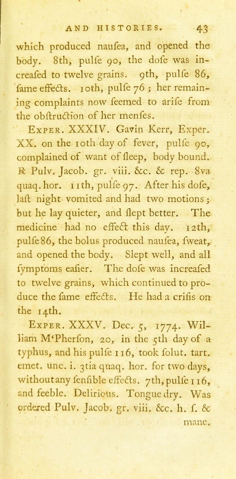 which produced naufea, and opened the body. 8th, pulfe 90, the dofe was in- creafed to twelve grains. 9th, pulfe 86, fame effects. 10th, pulfe 76 ; her remain- ing complaints now feemed to arife from the obftruction of her menfes. Exper. XXXIV. Gavin Kerr, Exper. XX. on the 10th day of fever, pulfe 90, complained of want of deep, body bound. R Pulv. Jacob, gr. viii. 6cc. & rep. 8va quaq. hor. 1 ith, pulfe 97. After his dofe, laft night vomited and had two motions; but he lay quieter, and llept better. The medicine had no effect this day. 12th, pulfe86, the bolus produced naufea, fweat, and opened the body. Slept well, and all fymptoms eafier. The dofe was increafed to twelve grains, which continued to pro- duce the fame effects. He had a crifis on the 14th. Exper. XXXV. Dec 5, 1774. Wil- liam M'Pherfon, 20, in the 5th day of a typhus, and his pulfe 116, took folut. tart, emet. unc. i. 3tia quaq. hor. for two days, withoutany fenfible effects. 7th,pulfe 116, and feeble. Delirious. Tongue dry. Was ordered Pulv. Jacob, gr. viii. &c. h. f. & mane.