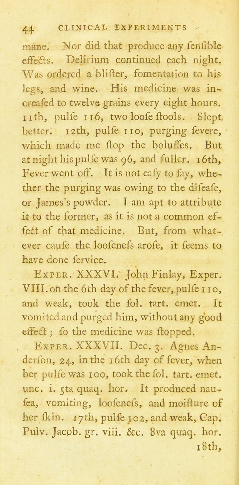 mane. Nor did that produce any fenfible effects. Delirium continued each night. Was ordered a blifter, fomentation to his legs, and wine. His medicine was in- creafed to twelve grains every eight hours, nth, pulfe 116, two loofe ftools. Slept better. 12th, pulfe no, purging fevere, which made me flop the boluffes. But at night his pulfe was 96, and fuller. 16th, Fever went off. It is not eafy to fay, whe- ther the purging was owing to the difeafe, or James's powder. I am apt to attribute it to the former, as it is not a common ef- fect of that medicine. But, from what- ever caufe the loofenefs arofe, it feems to. have done fervice. Exper. XXXVI. John Finlay, Exper. VIII. on the 6th day of the fever, pulfe no, and weak, took the fol. tart. emet. It vomited and purged him, without any good effect 3 fo the medicine was flopped. Exper. XXXVII. Dec. 3. Agnes An- derfon, 24, in the 16th day of fever, when her pulfe was 100, took the fol. tart. emet. unc. i. 5ta quaq. hor* It produced nau- fea, vomiting, loofenefs, and moifture of her fkin. 17th, pulfe 102, and weak, Gap. Pulv. Jacpb. gr. viii. &c. 8va quaq. hor. 18 th,