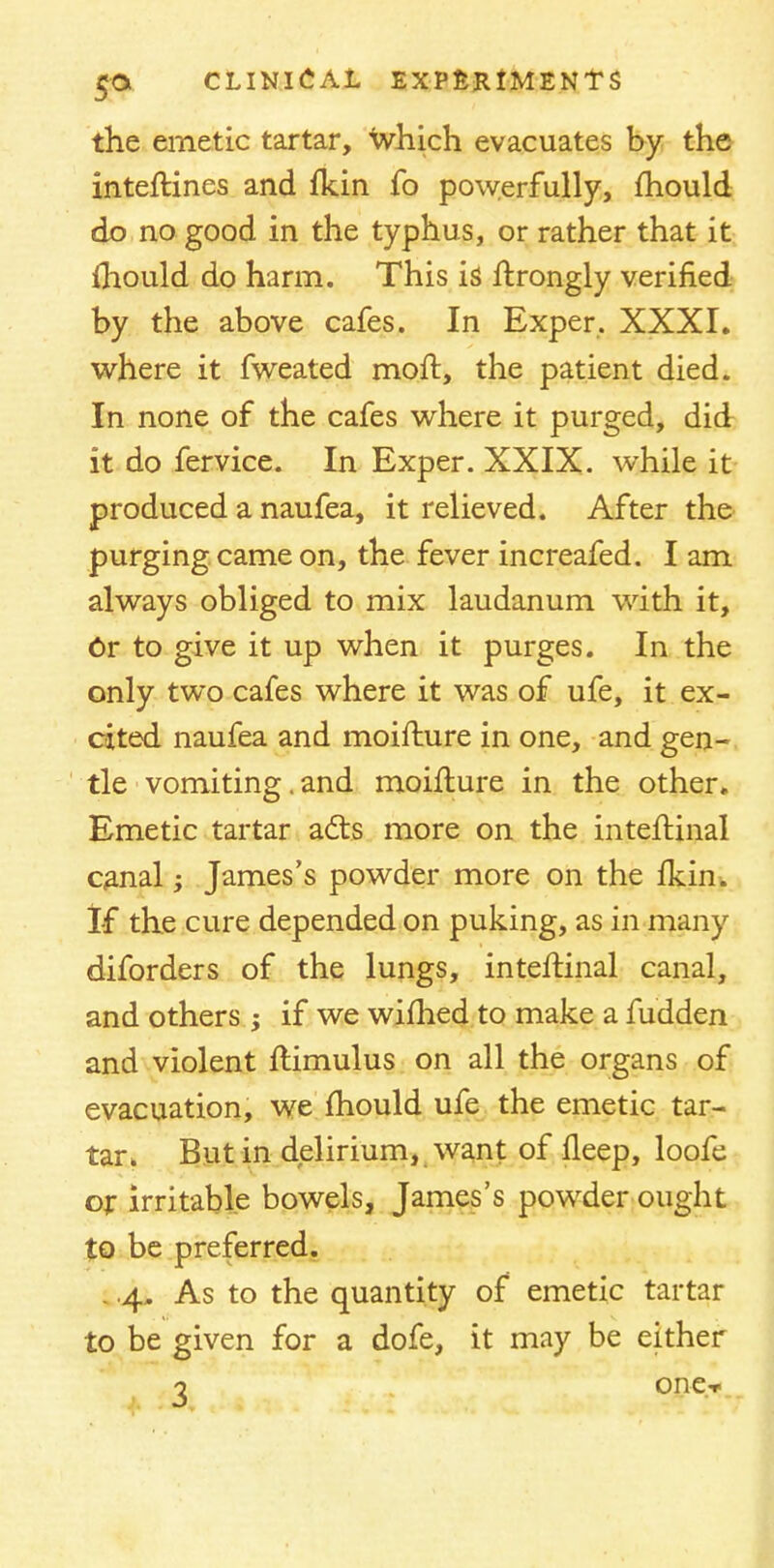 the emetic tartar, Which evacuates by the interlines and fkin fo powerfully, mould do no good in the typhus, or rather that it mould do harm. This is ftrongly verified by the above cafes. In Exper, XXXI. where it fweated moft, the patient died. In none of the cafes where it purged, did it do fervice. In Exper. XXIX. while it produced a naufea, it relieved. After the purging came on, the fever increafed. I am always obliged to mix laudanum with it, Or to give it up when it purges. In the only two cafes where it was of ufe, it ex- cited naufea and moifture in one, and gen- tle vomiting. and moifture in the other. Emetic tartar acts more on the inteftinal canal; James's powder more on the llcin. If the cure depended on puking, as in many diforders of the lungs, inteftinal canal, and others -y if we wifhed to make a fudden and violent flimulus on all the organs of evacuation, we mould ufe the emetic tar- tar. But in delirium, want of fleep, loofe or irritable bowels, James's powder ought to be preferred. . .4, As to the quantity of emetic tartar to be given for a dofe, it may be either o one-r