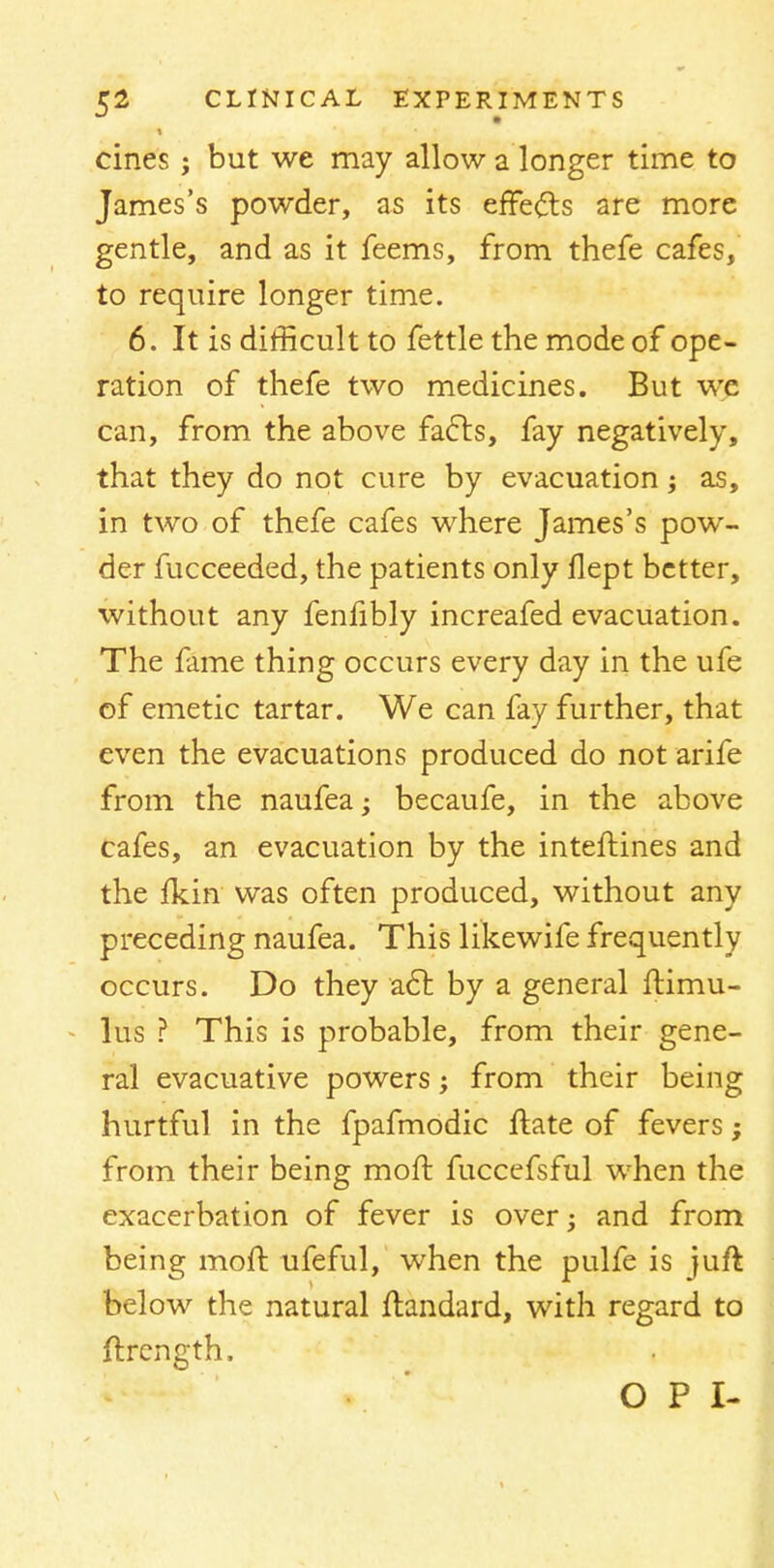 cines j but we may allow a longer time to James's powder, as its effects are more gentle, and as it feems, from thefe cafes, to require longer time. 6. It is difficult to fettle the mode of ope- ration of thefe two medicines. But we can, from the above fafts, fay negatively, that they do not cure by evacuation; as, in two of thefe cafes where James's pow- der fucceeded, the patients only flept better, without any fenfibly increafed evacuation. The fame thing occurs every day in the ufe of emetic tartar. We can fay further, that even the evacuations produced do not arife from the naufea; becaufe, in the above cafes, an evacuation by the interlines and the fkin was often produced, without any preceding naufea. This likewife frequently occurs. Do they act by a general ftimu- lus ? This is probable, from their gene- ral evacuative powers; from their being hurtful in the fpafmodic ftate of fevers; from their being moft fuccefsful when the exacerbation of fever is over; and from being moft ufeful, when the pulfe is juft below the natural ftandard, with regard to ftrength. O P I-