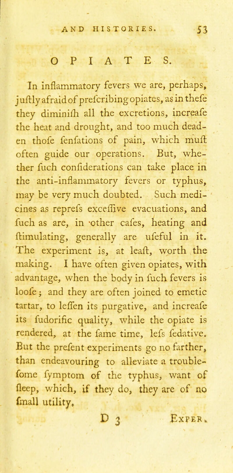 OPIATES. In inflammatory fevers we are, perhaps, juftly afraid of prefcribing opiates, as inthefe they diminim all the excretions, increafe the heat and drought, and too much dead- en thofe fenfations of pain, which muft often guide our operations. But, whe- ther fuch confiderations can take place in the anti-inflammatory fevers or typhus, may be very much doubted. Such medi- cines as reprefs exceflave evacuations, and fuch as are, in -other cafes, heating and Simulating, generally are ufeful in it. The experiment is, at leaft, worth the making. I have often given opiates, with advantage, when the body in fuch fevers is loofe; and they are often joined to emetic tartar, to leffen its purgative, and increafe its fudorific quality, while the opiate is rendered, at the fame time, lefs fedative. But the prefent experiments go no farther, than endeavouring to alleviate a trouble- fome fymptom of the typhus, want of fleep, which, if they do, they are of no (mall utility, D 3 Exper*