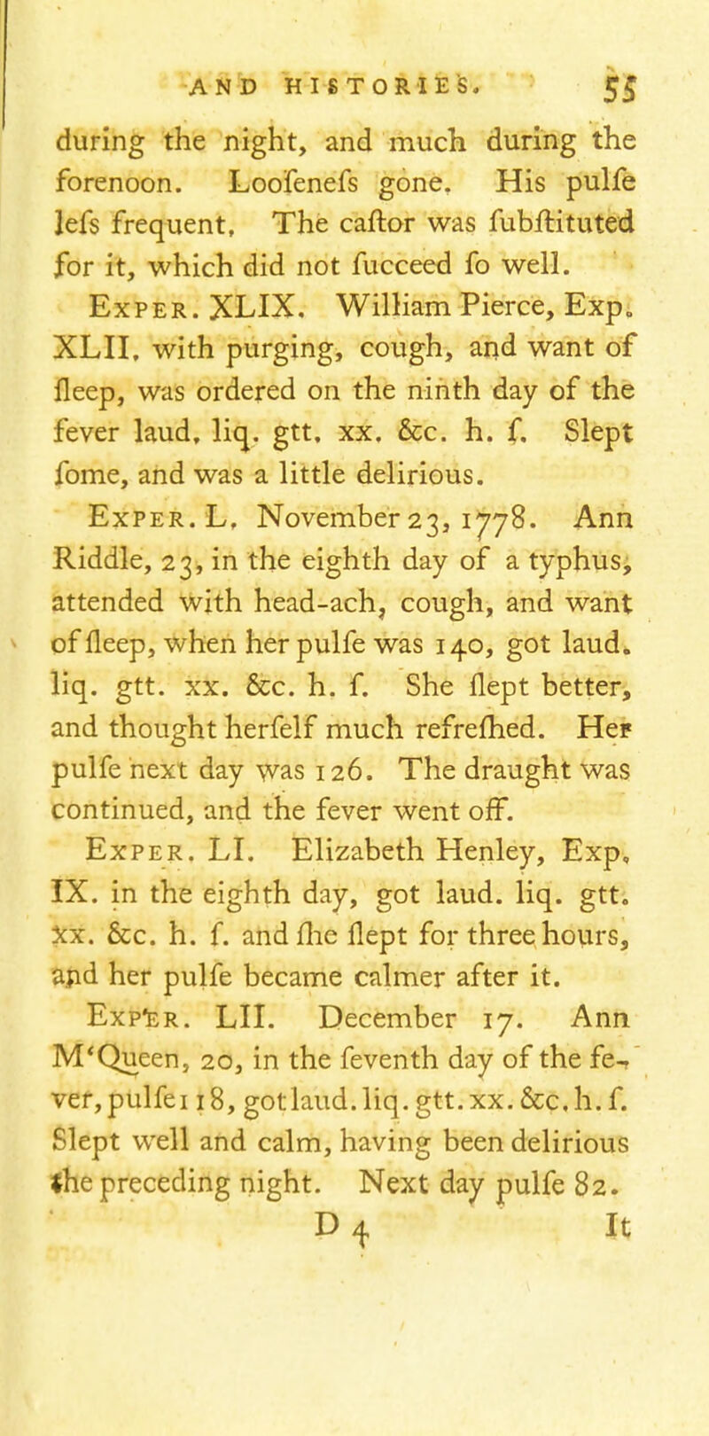 during the night, and much during the forenoon. Loofenefs gone. His pulfe lefs frequent. The caftor was fubftituted for it, which did not fucceed fo well. Exper. XLIX. William Pierce, Exp. XLII, with purging, cough, and want of fleep, was ordered on the ninth day of the fever laud, liq. gtt. xx. &c. h. f. Slept fome, and was a little delirious. Exper. L, November 23, 1778. Ann Riddle, 23, in the eighth day of a typhus, attended with head-ach7 cough, and want of fleep, when her pulfe was 140, got laud, liq. gtt. xx. 6cc. h. f. She flept better, and thought herfelf much refrefhed. Hep pulfe next day was 126. The draught was continued, and the fever went off. Exper. LI. Elizabeth Henley, Exp, IX. in the eighth day, got laud. liq. gtt. xx. 8cc. h. f. andflie flept for three hours, and her pulfe became calmer after it. Exper. LII. December 17. Ann M'Queen, 20, in the feventh day of the fe- ver, pulfei 18, gotlaud.liq.gtt.xx.&c.h.f. Slept well and calm, having been delirious the preceding night. Next day pulfe 82. It