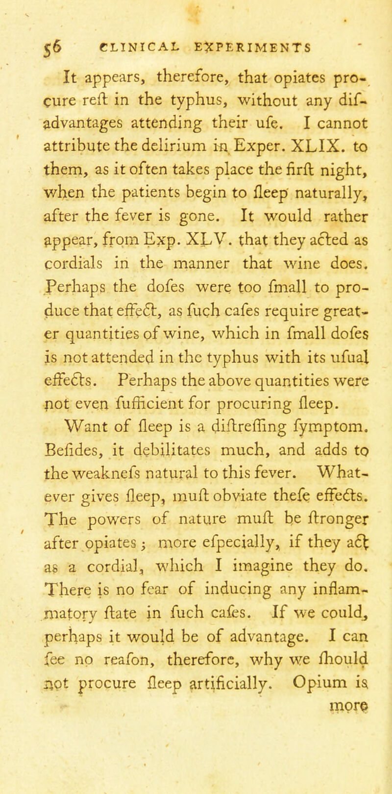 It appears, therefore, that opiates pro- cure reft in the typhus, without any dif- advantages attending their ufe. I cannot attribute the delirium in Exper. XLIX. to them, as it often takes place the nrft night, when the patients begin to fleep naturally, after the fever is gone. It would rather appear, from Exp. XLV. that they acted as cordials in the manner that wine does. Perhaps the dofes were too fmall to pro- duce that effect, as fuch cafes require great- er quantities of wine, which in fmall dofes is not attended in the typhus with its ufual effects. Perhaps the above quantities were not even fufficient for procuring fleep. Want of fleep is a diftremng fymptom. Befides, it debilitates much, and adds to the weaknefs natural to this fever. What- ever gives fleep, muft obviate thefe effects. The powers of nature mufl he ftronger after opiates; more efpecially, if they act as a cordial, which I imagine they do. There is no fear of inducing any inflam- matory ftate in fuch cafes. If we could, perhaps it would be of advantage. I can fee no reafon, therefore, why we mould ilQt procure fleep artificially. Opium is more