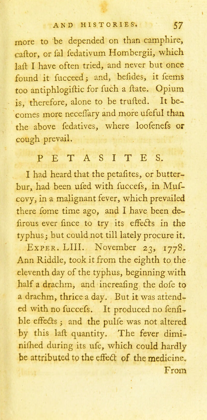 more to be depended on than camphire, caftor, or fal fedativum Hombergii, which laft I have often tried, and never but once found it fucceed; and, befides, it feems too antiphlogiftic for fuch a ftate. Opium is, therefore, alone to be trufted. It be- comes more neceffary and more ufeful than the above fedatives, where loofenefs or cough prevail. PETASITES. I had heard that the petafites, or butter- bur, had been ufed with fuccefs, in Muf- covy, in a malignant fever, which prevailed there fome time ago, and I have been de- firous ever fince to try its effects in the typhus; but could not till lately procure it. Exper. LIII. November 23, 1778. Ann Riddle, took it from the eighth to the eleventh day of the typhus, beginning with half a drachm, and increafing the dofe to a drachm, thrice a day. But it was attend- ed with no fuccefs. It produced no fenfi- ble effects ; and the pulfe was not altered by this laft quantity. The fever dimi- nished during its ufe, which could hardly be attributed to the effect, of the medicine. From
