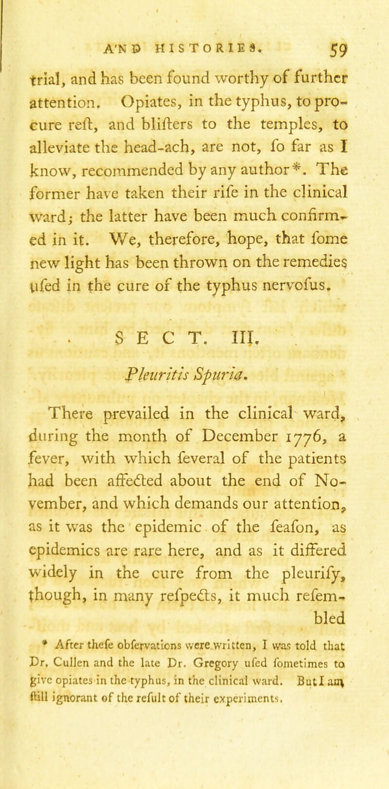 trial, and has been found worthy of further attention. Opiates, in the typhus, to pro- cure reft, and blifters to the temples, to alleviate the head-ach, are not, fo far as I know, recommended by any author*. The former have taken their rife in the clinical ward; the latter have been much confirm^ ed in it. V/e, therefore, hope, that fome new light has been thrown on the remedies ufed in the cure of the typhus nervofus. SECT. III. Pkiiritis Spuria. 1 There prevailed in the clinical ward, during the month of December 1776, a fever, with which feveral of the patients had been affected about the end of No- vember, and which demands our attention, as it was the epidemic of the feafon, as epidemics are rare here, and as it differed widely in the cure from the pleurify, though, in many refpects, it much refem- bled * After thefe obfervations were.written, I was told that Dr. Cullen and the late Dr. Gregory ufed fometimes to. give opiates in the typhus, in the clinical ward. ButI an\ fall ignorant of the refult of their experiments.