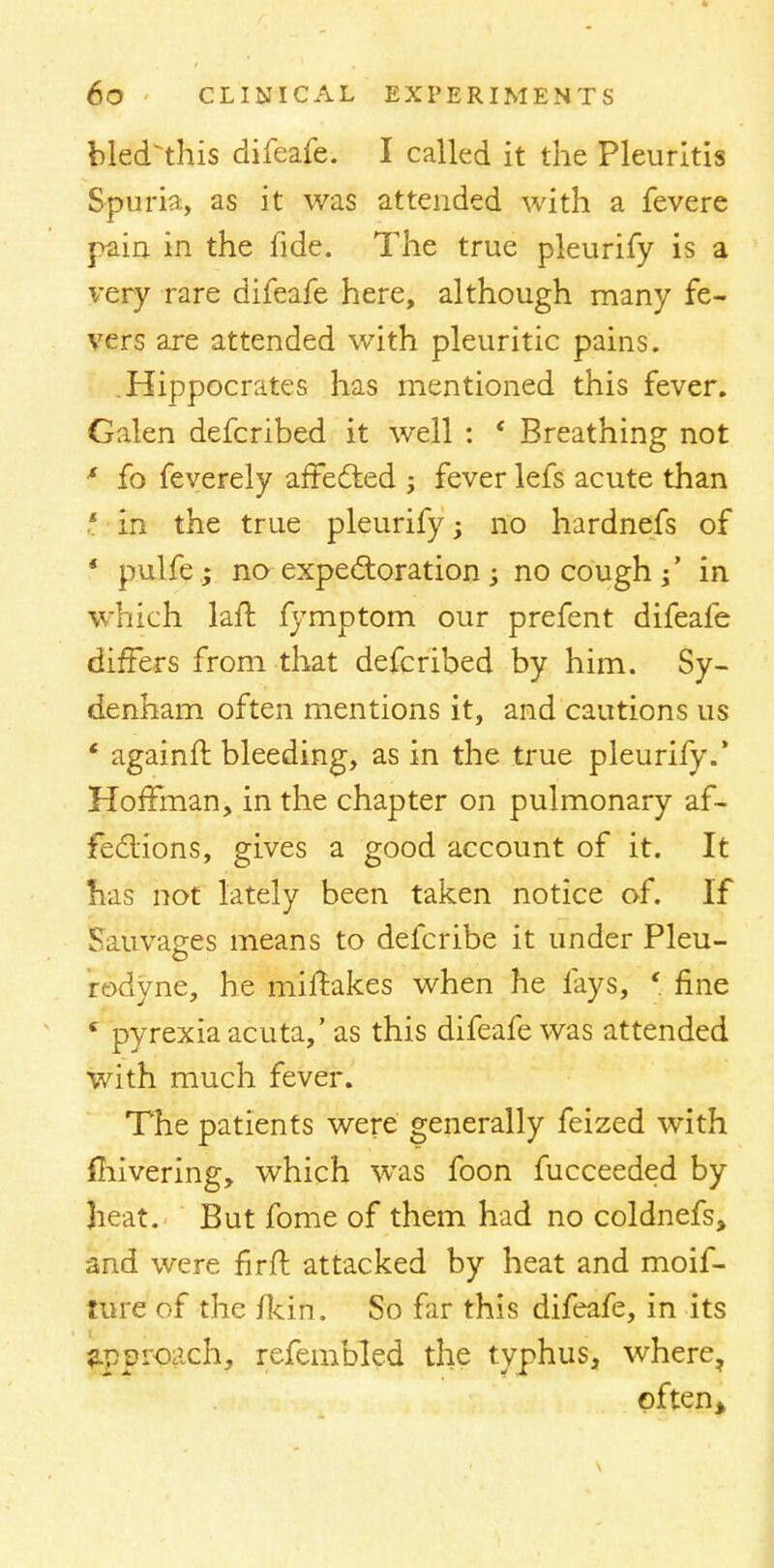 bled'this difeafe. I called it the Pleuritis Spuria, as it was attended with a fevere pain in the fide. The true pleurify is a very rare difeafe here, although many fe- vers are attended with pleuritic pains. .Hippocrates has mentioned this fever. Galen defcribed it well : ' Breathing not * fo feverely affected ; fever lefs acute than t in the true pleurify; no hardnefs of * pulfe.; no expectoration; no cough / in which laft fymptom our prefent difeafe differs from that defcribed by him. Sy- denham often mentions it, and cautions us * againfr. bleeding, as in the true pleurify.' Hoffman, in the chapter on pulmonary af- fections, gives a good account of it. It has not lately been taken notice of. If Sauvages means to defcribe it under Pleu- rodyne, he miffakes when he fays, ' fine c pyrexia acuta,' as this difeafe was attended with much fever. The patients were generally feized with fhivering, which was foon fucceeded by Jieat. But fome of them had no coldnefs* and were firft attacked by heat and moif- ture of the /kin. So far this difeafe, in its approach, refembled the typhus, where, often>