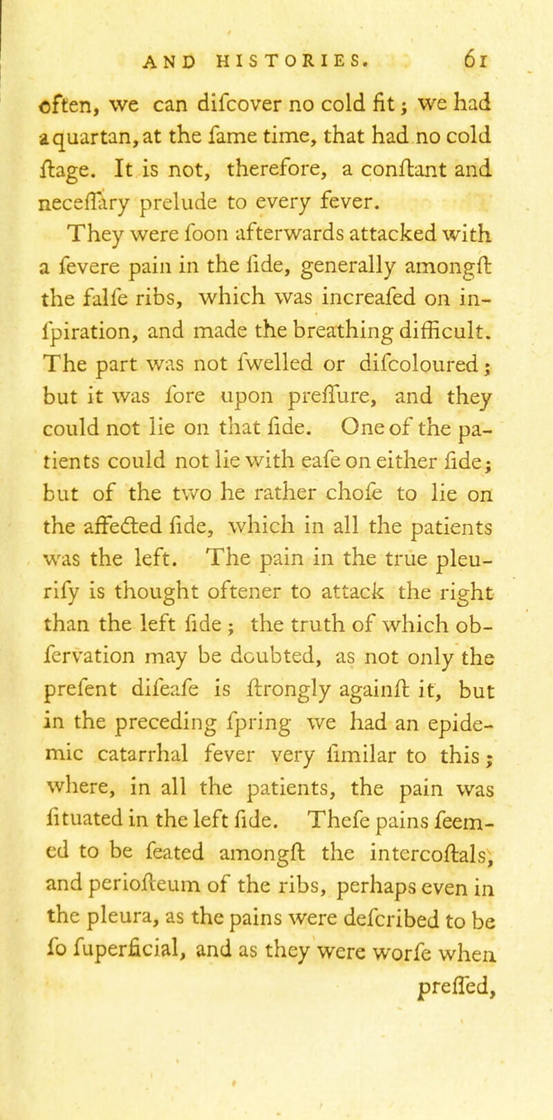 often, we can difcover no cold fit; we had •a quartan, at the fame time, that had no cold ftage. It is not, therefore, a conftant and neceftliry prelude to every fever. They were foon afterwards attacked with a fevere pain in the fide, generally amongft the falfe ribs, which was increafed on in- fpiration, and made the breathing difficult. The part was not fwelled or difcoloured; but it was fore upon prefiure, and they could not lie on that fide. One of the pa- tients could not lie with eafe on either fide j but of the two he rather chofe to lie on the affected fide, which in all the patients was the left. The pain in the true pleu- rify is thought oftener to attack the right than the left fide ; the truth of which ob- fervation may be doubted, as not only the prefent difeafe is ftrongly againft it, but in the preceding fpring we had an epide- mic catarrhal fever very limilar to this; where, in all the patients, the pain was fituated in the left fide. Thefe pains feem- ed to be feated amongft the intercoftals, and periofteum of the ribs, perhaps even in the pleura, as the pains were defcribed to be fo fuperficial, and as they were worfe when prefled,