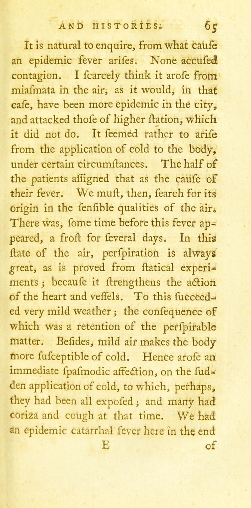 It is natural to enquire, From what catife an epidemic fever arifes. None accufed contagion. I fcarcely think it arofe from miafmata in the air, as it would, in that cafe, have been more epidemic in the city* and attacked thofe of higher ftation, which it did not do. It feemed rather to arife from the application of cold to the body, under certain circumftances. The half of the patients affigned that as the caiife of their fever. We muft, then, fearch for its origin in the fenlible qualities of the air* There was, fome time before this fever ap- peared, a froft for feveral days. In this ftate of the air, perfpiration is always great, as is proved from ftatical experi- ments ; becaufe it ftrengthens the action of the heart and veffels. To this fucceed- ed very mild weather -> the confequence of which was a retention of the perfpirable matter. Befides, mild air makes the body more fufceptible of cold. Hence arofe an immediate fpafmodic affection, on the fud- den application of cold, to which, perhaps, they had been all expofed; and many had coriza and cough at that time. We had an epidemic catarrhal fever here in the end E of