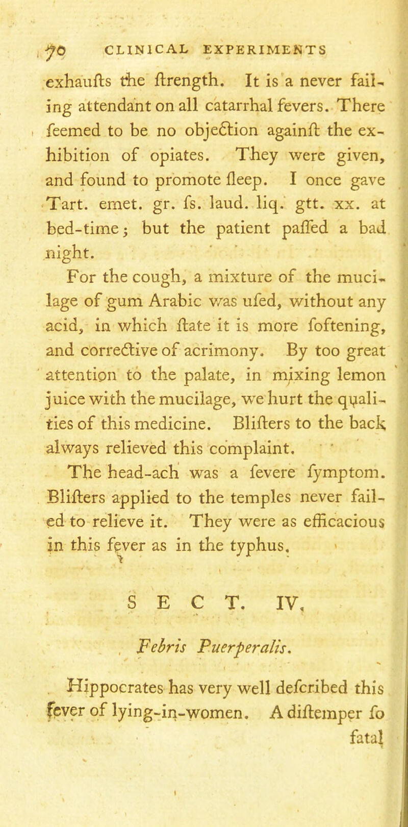 exhaufts the ftrength. It is a never fail- ing attendant on all catarrhal fevers. There feemed to be no objection againft the ex- hibition of opiates. They were given, and found to promote fleep. I once gave Tart. emet. gr. fs. laud. liq. gtt. xx. at bed-time -y but the patient paffed a bad night. For the cough, a mixture of the muci- lage of gum Arabic was ufed, without any acid, in which ftate it is more foftening, and corrective of acrimony. By too great attention to the palate, in mixing lemon j uice with the mucilage, we hurt the quali- ties of this medicine. Blifters to the back always relieved this complaint. The head-ach was a fevere fymptom. Blifters applied to the temples never fail- ed to relieve it. They were as efficacious in this fever as in the typhus. SECT. IV, Febris Puerperalis. . Hippocrates has very well defcribed this fever of lying-in-women. A diftemper fo fatal