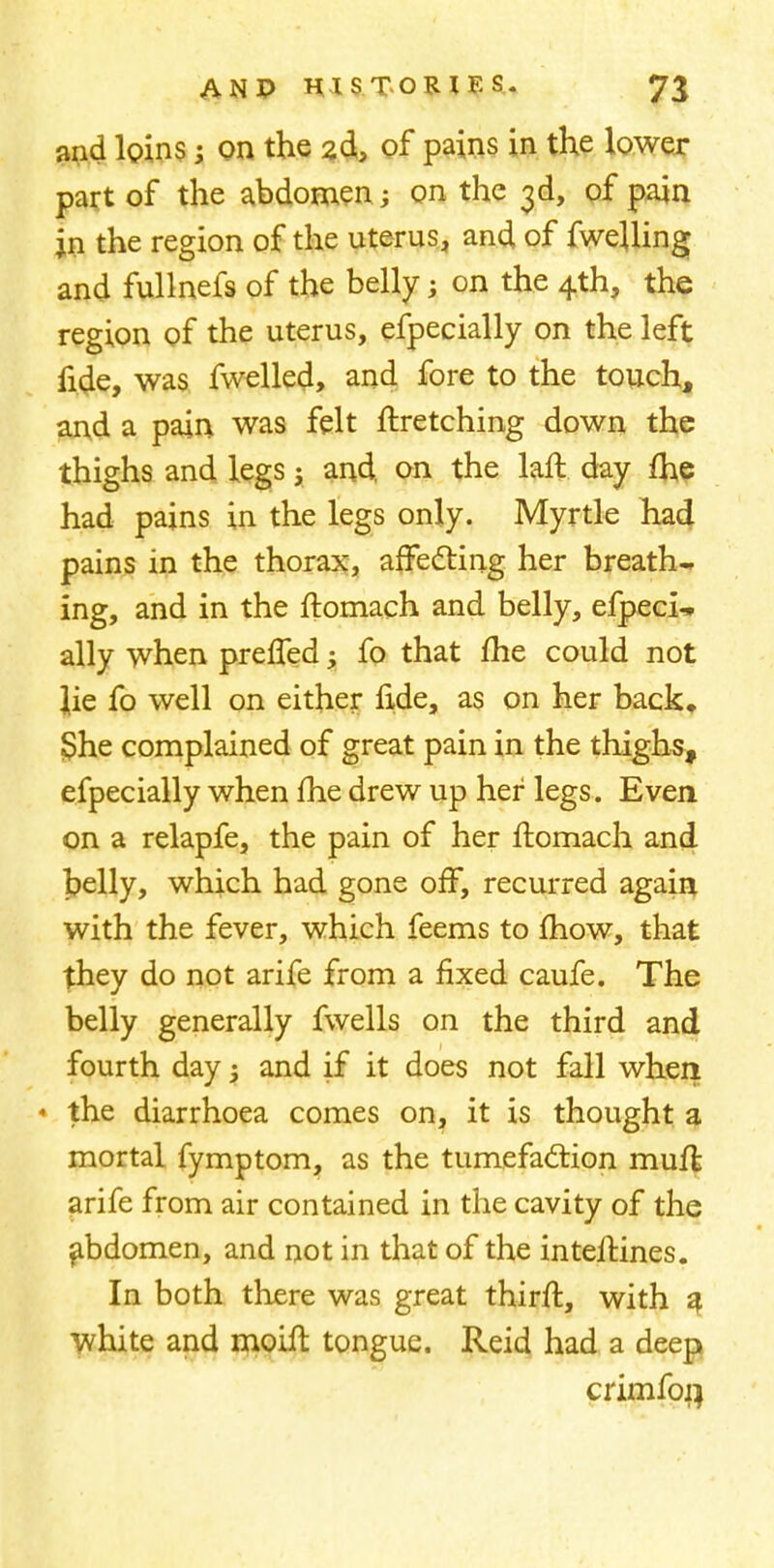 and loins; on the 2d, of pains in the lower part of the abdomen ; on the 3d, of pain in the region of the uterus, and of fwejling and fullnefs of the belly; on the 4th, the region of the uterus, efpecially on the left fide, was fwelled, and fore to the touch, and a pain was felt ftretching down the thighs and legs; and. on the laft day fhe had pains in the legs only. Myrtle had pains in the thorax, affecting her breath- ing, and in the ftomach and belly, efpeci- ally when preffed; fo that fhe could not lie fo well on either fide, as on her back, She complained of great pain in the thighs, efpecially when fhe drew up her legs. Even on a relapfe, the pain of her ftomach and belly, which had gone off, recurred again with the fever, which feems to mow, that they do not arife from a fixed caufe. The belly generally fwells on the third and fourth day; and if it does not fall when * the diarrhoea comes on, it is thought a mortal fymptom, as the tumefaction muft arife from air contained in the cavity of the abdomen, and not in that of the inteftines. In both there was great thirft, with a white and moift tongue. Reid had a deep crimfon