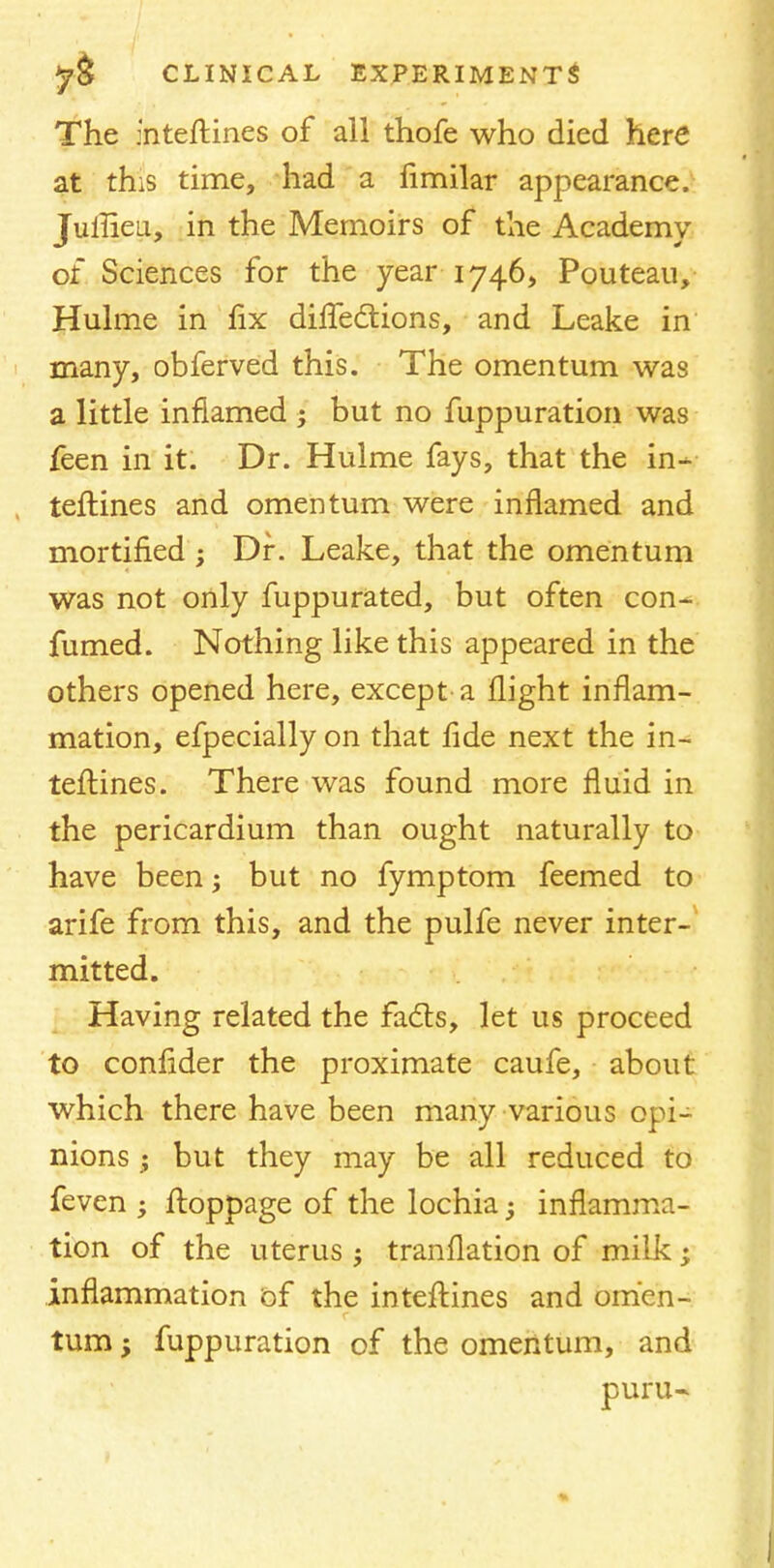 The interlines of all thofe who died here at this time, had a fimilar appearance. Jullieu, in the Memoirs of the Academy of Sciences for the year 1746, Pouteau, Hulme in fix difTeclions, and Leake in many, obferved this. The omentum was a little inflamed ; but no fuppuration was feen in it. Dr. Hulme fays, that the in- terlines and omentum were inflamed and mortified ; Dr. Leake, that the omentum was not only fuppurated, but often con- fumed. Nothing like this appeared in the others opened here, except a flight inflam- mation, efpecially on that fide next the in- terlines. There was found more fluid in the pericardium than ought naturally to have been; but no fymptom feemed to arife from this, and the pulfe never inter- mitted. Having related the facts, let us proceed to conlider the proximate caufe, about which there have been many various opi- nions ; but they may be all reduced to feven ; floppage of the lochia -y inflamma- tion of the uterus ; tranflation of milk; inflammation of the interlines and omen- turn; fuppuration of the omentum, and puru-