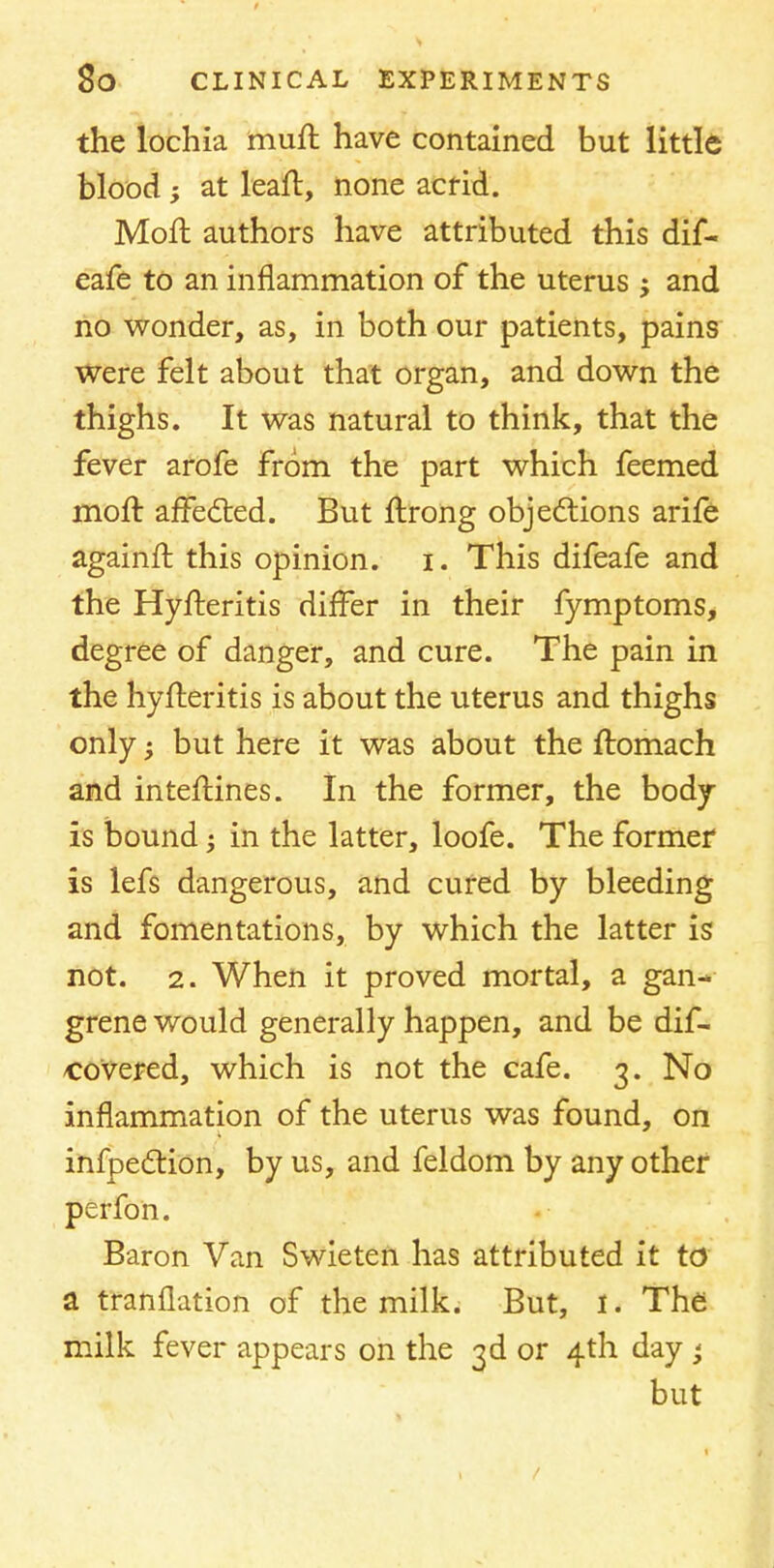 the lochia mull have contained but little blood ; at leail, none acrid. Moll authors have attributed this dif- eafe to an inflammation of the uterus j and no wonder, as, in both our patients, pains were felt about that organ, and down the thighs. It was natural to think, that the fever arofe from the part which feemed moft affedted. But ftrong objections arife againfl this opinion, i. This difeafe and the Hyfteritis differ in their fymptoms, degree of danger, and cure. The pain in the hyfleritis is about the uterus and thighs only; but here it was about the ftomach and interlines. In the former, the body- is bound j in the latter, loofe. The former is lefs dangerous, and cured by bleeding and fomentations, by which the latter is not. 2. When it proved mortal, a gan- grene would generally happen, and be dis- covered, which is not the cafe. 3. No inflammation of the uterus was found, on infpedtion, by us, and feldom by any other perfon. Baron Van Swieten has attributed it to a translation of the milk. But, I. The milk fever appears on the 3d or 4th day < but