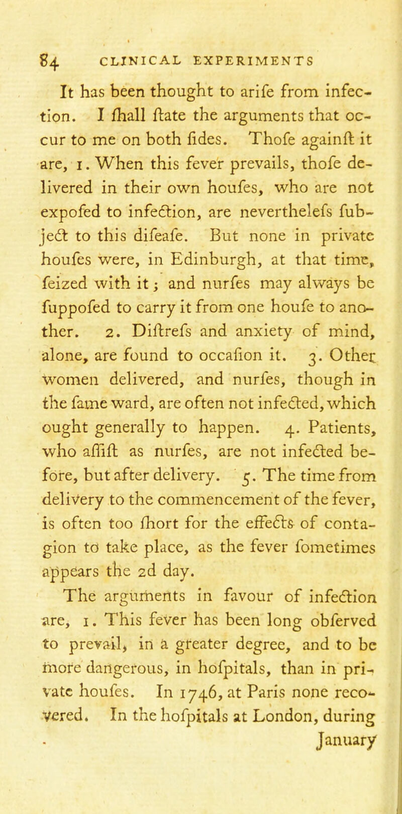 It has been thought to arife from infec- tion. I mail ftate the arguments that oc- cur to me on both lides. Thofe againft it are, i. When this fever prevails, thofe de- livered in their own houfes, who are not expofed to infection, are neverthelefs fub- ject to this difeafe. But none in private houfes were, in Edinburgh, at that time, feized with it; and nurfes may always be fuppofed to carry it from one houfe to ano- ther. 2. Diftrefs and anxiety of mind, alone, are found to occaiion it. 3. Other women delivered, and nurfes, though in the fame ward, are often not infected, which ought generally to happen. 4. Patients, who affift as nurfes, are not infected be- fore, but after delivery. 5. The time from delivery to the commencement of the fever, is often too fhort for the effects of conta- gion to take place, as the fever fometimes appears the 2d day. The arguments in favour of infection are, 1. This fever has been long obferved to prevail, in a greater degree, and to be more dangerous, in hofpitals, than in pri- vate houfes. In 1746, at Paris none reco- vered. In the hofpitals at London, during January