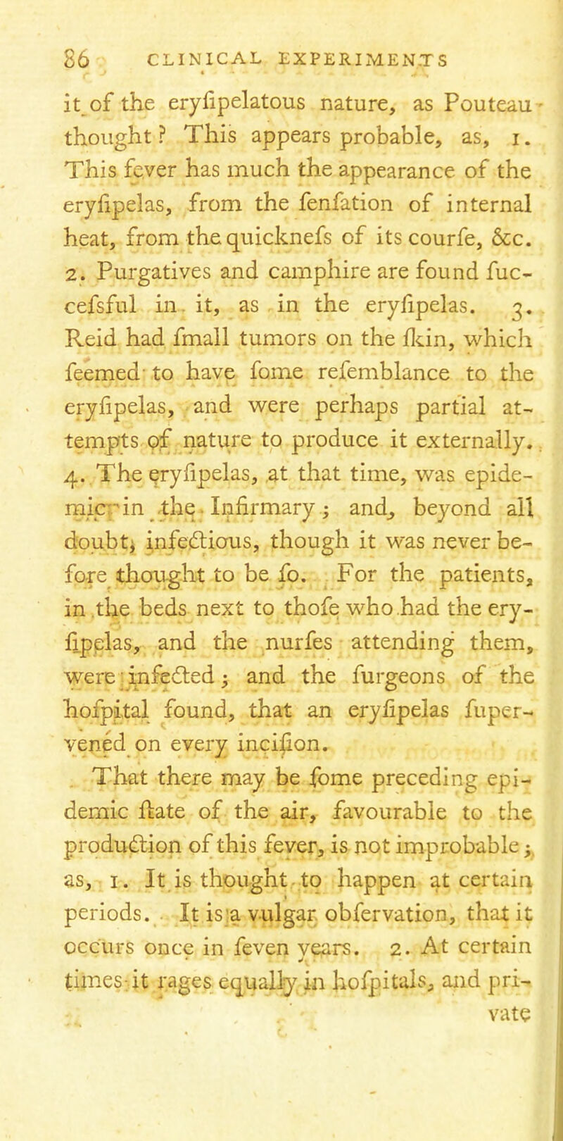 it of the eryfipelatous nature, as Pouteau- thought? This appears probable, as, i. This fever has much the appearance of the eryfipelas, from the fenfation of internal heat, from the quicknefs of its courfe, &c. 2. Purgatives and camphire are found fuc- cefsful in. it, as in the eryfipelas. 3. Reid had fmall tumors on the fkin, which feemed to have fome refemblance to the eryfipelas, and were perhaps partial at- tempts of nature to produce it externally. 4. The eryfipelas, at that time, was epide- mic f in the. Infirmary ; and, beyond all doubt, infectious, though it was never be- fore thought to be fo. For the patients, in the beds next to thofe who had the ery- fipelas, and the nurfes attending them, were 'infected ; and the furgeons of the hofpi.tal found, that an eryfipelas fuper- vened on every incifion. That there may be fome preceding epi- demic ffcate of the air, favourable to the production of this fever, is not improbable;, as, 1. It is thought to happen at certain, periods. . It is a vulgar obfervation, that it occurs once in feven years. 2. At certain times-it rages equally in hofpitahs and pri- vate