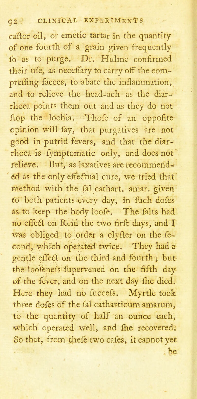 caftor oil, or emetic tartar in the quantity of one fourth of a grain given frequently fo as to purge. Dr. Hulme confirmed their ufe, as necefTary to carry off the com- prefling faeces, to abate the inflammation, and to relieve the head-ach as the diar- rhoea points them out and as they do not ftop the lochia. Thofe of an opponte opinion will fay, that purgatives are not good in putrid fevers, and that the diar- rhoea is fymptcmatic only, and does not relieve. But, as laxatives are recommend- ed as the only effectual cure, we tried that method with the fal cathart. amar. given to both patients every day, in fuch dofes as to keep the body loofe. The falts had no effect on Reid the two nrH days, and I was obliged to order a clyfter on the fe- cond, which operated twice. They had a gentle effecT; on the third and fourth ; but the loofenefs fupervened on the fifth day of the fever, and on the next day me died. Here they had no fuccefs. Myrtle took three dofes of the fal catharticum amarum, to the quantity of half an ounce each, which operated well, and fhe recovered. So that, from thefe two cafes, it cannot yet be