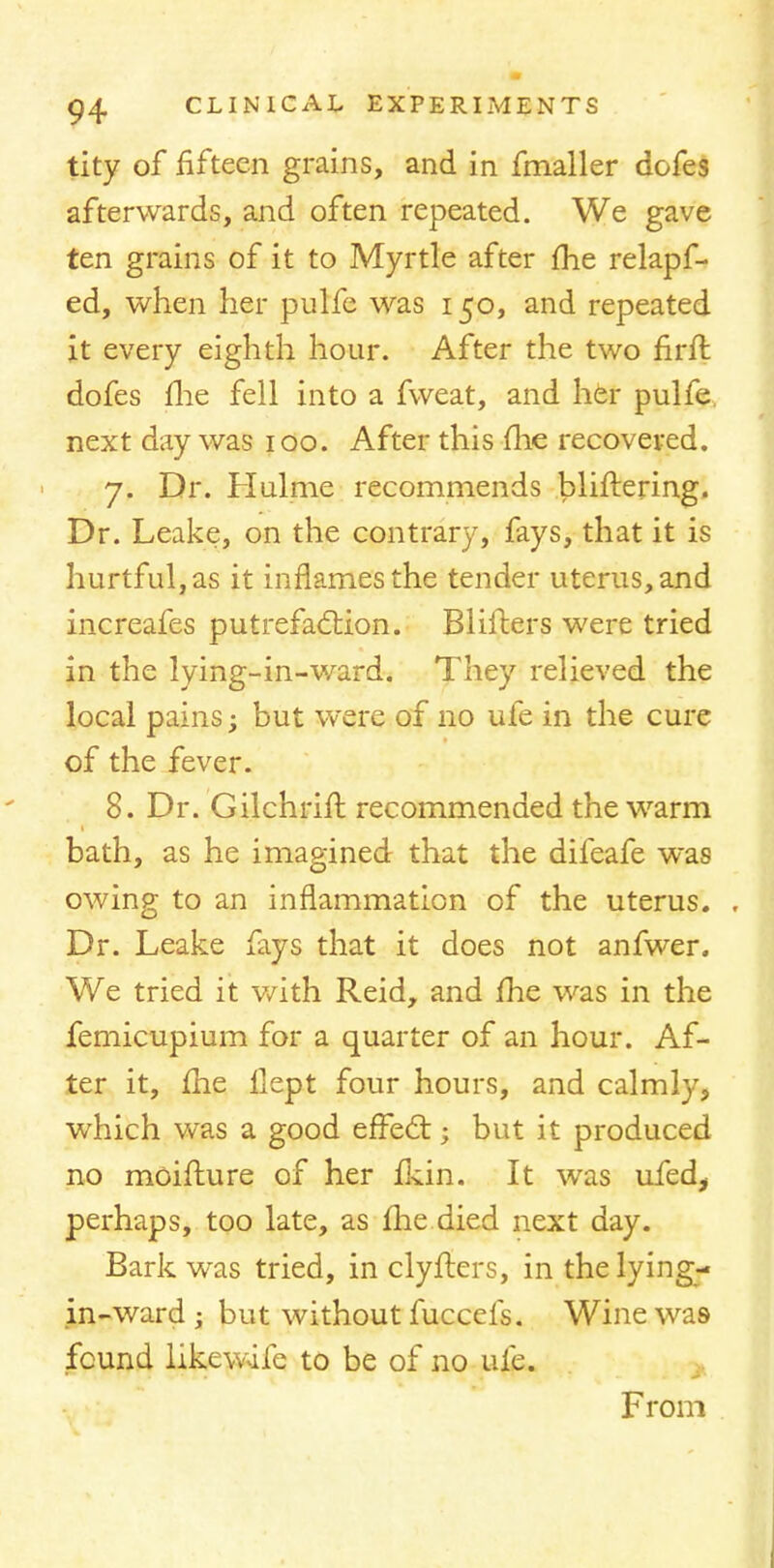 tity of fifteen grains, and in fmaller dofes afterwards, and often repeated. We gave ten grains of it to Myrtle after fhe relapf- ed, when her pulfe was 150, and repeated it every eighth hour. After the two firft dofes fhe fell into a fweat, and her pulfe. next day was 100. After this (he recovered. 7. Dr. Hulme recommends bliftering. Dr. Leake, on the contrary, fays, that it is hurtful, as it inflames the tender uterus, and increafes putrefaction. Blifters were tried in the lying-in-ward. They relieved the local pains; but were of no ufe in the cure of the fever. 8. Dr. Gilchrifl recommended the warm bath, as he imagined that the difeafe was owing to an inflammation of the uterus. , Dr. Leake fays that it does not anfwer. We tried it with Reid, and /he was in the femicupium for a quarter of an hour. Af- ter it, me ilept four hours, and calmly, which was a good effect; but it produced no mcifture of her fkin. It was ufed, perhaps, too late, as fhe died next day. Bark was tried, in clyfters, in the lying- in-ward ; but without fuccefs. Wine was- found likewife to be of no ufe. From