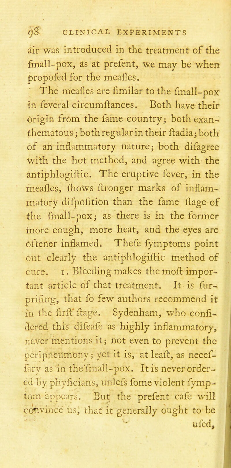 air was introduced in the treatment of the fmall-pox, as at prefent, we may be when propofedfor the mealies. The meafles are fimilar to the fmall-pox in feveral circumftances. Both have their origin from the fame country; both exan- thematous; both regular in their ftadia; both of an inflammatory nature -y both difagree with the hot method, and agree with the antiphlogiftic. The eruptive fever, in the meafles, mows ftronger marks of inflam- matory difpofition than the fame ftage of the fmall-pox; as there is in the former more cough, more heat, and the eyes are oftener inflamed. Thefe fymptoms point out clearly the antiphlogiftic method of cure, i. Bleeding makes the molt impor- tant article of that treatment. It is fur- priiliTg, that fo few authors recommend it in the nrft ftage. Sydenham, who confi- dered this difeafe as highly inflammatory, never mentions it; not even to prevent the peripncitmony; yet it is, at leaft, as necef- fary as in the'fmall-pox. It is never order- ed by phyficians, unlefs fome violent fymp- tom appears. But the prefent cafe will convince us, that it generally ought to be ufed,