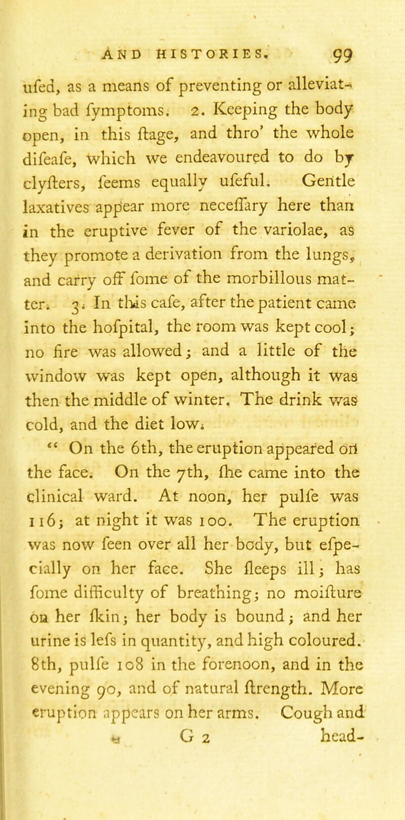 ufed, as a means of preventing or alleviat- ing bad fymptoms. 2. Keeping the body open, in this ftage, and thro' the whole difeafe, which we endeavoured to do by clyfters, feems equally ufefuh Gentle laxatives appear more neceffary here than in the eruptive fever of the variolae, as they promote a derivation from the lungs, and carry off fome of the morbillous mat- ter; 3; In this cafe, after the patient came into the hofpital, the room was kept cool; no fire was allowed; and a little of the window was kept open, although it was then the middle of winter. The drink was cold, and the diet low;  On the 6th, the eruption appeared ori the face. On the 7th, me came into the clinical ward. At noon, her pulfe was 116; at night it was 100. The eruption was now feen over all her body, but efpe- cially on her face. She fleeps ill; has fome difficulty of breathing; no moifture on her Ikin; her body is bound; and her urine is lefs in quantity, and high coloured. 8th, pulfe 108 in the forenoon, and in the evening go, and of natural flrength. More eruption appears on her arms. Cough and * G 2 head-