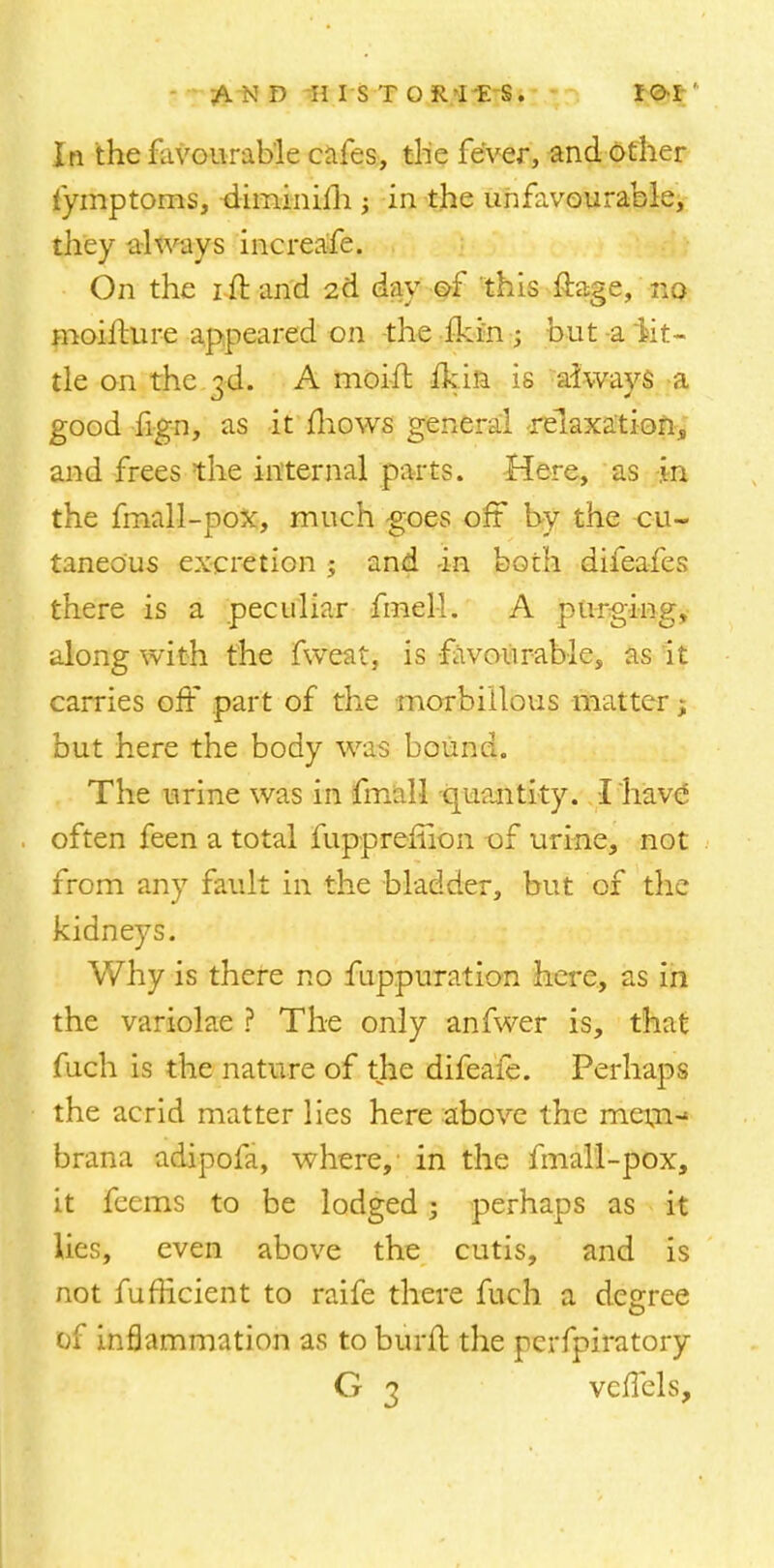 In the favourable cafes, the fever, and other fymptoms, diminim; in the unfavourable, they always increafe. On the i ft and 2d day of this ftage, no moifture appeared on the fkin j but -a lit- tle on the 3d. A moift fkin is always a good fign, as it mows general relaxation, and frees the internal parts. Here, as -in the fmall-pox, much goes off by the cu- taneous excretion ; and -in both difeafes there is a peculiar fniel-1. A purging, along with the fweat, is favourable, as it carries off part of the morbillous matter; but here the body was bound. The urine was in fmall -quantity. I have' often feen a total fupprefiion of urine, not from any fault in the bladder, but of the kidneys. Why is there no fuppuration here, as in the variolae ? The only anfwer is, that fuch is the nature of the difeafe. Perhaps the acrid matter lies here above the mem-* brana adipofa, where, in the fmall-pox, it feems to be lodged 5 perhaps as it lies, even above the cutis, and is not fufficient to raife there fuch a degree of inflammation as to burft the perfpiratory G 3 vcffels,
