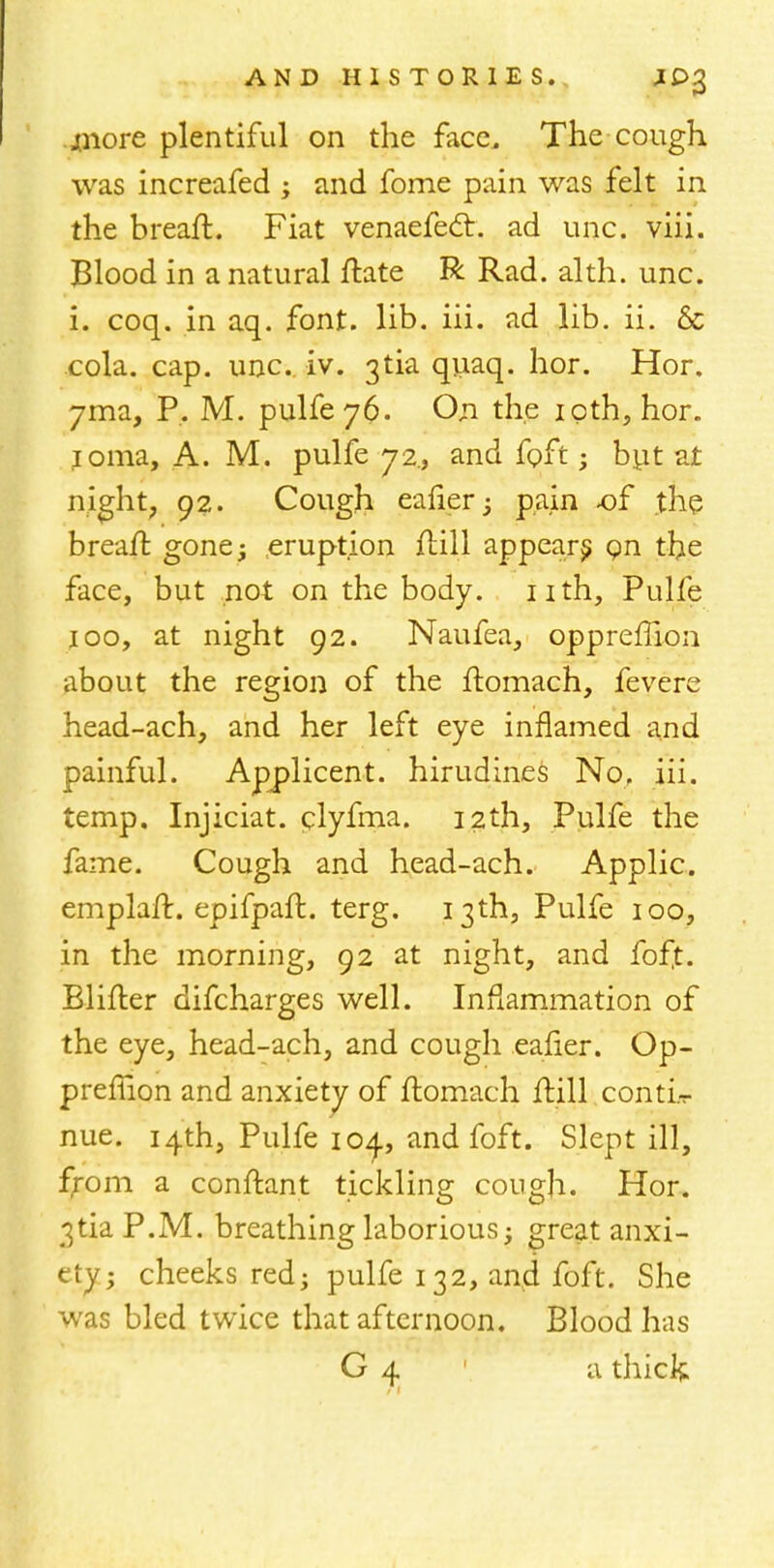 .jtnore plentiful on the face. The cough was increafed j and fome pain was felt in the breaft. Fiat venaefect. ad unc. viii. Blood in a natural ftate R Rad. alth. unc. i. coq. in aq. font. lib. iii. ad lib. ii. 6c cola. cap. unc iv. 3tia quaq. hor. Hor. 7ma, P. M. pulfe 76. On the ipth, hor. ioma, A. M. pulfe 72., and fpft • but at night, 92. Cough eafier ; pain of the breaft gone; eruption ftill appear^ Qn the face, but not on the body, nth, Pulfe j00, at night 92. Naufea, oppreffion about the region of the ftomach, (evens head-ach, and her left eye inflamed and painful. Applicent. hirudines No. iii. temp. Injiciat. clyfma. 12th, Pulfe the fame. Cough and head-ach. Applic. emplaft. epifpaft. terg. 13th, Pulfe 100, in the morning, 92 at night, and foft. Blifter difcharges well. Inflammation of the eye, head-ach, and cough eafier. Op- preffion and anxiety of ftomach ftill .contL- nue. 14th, Pulfe 104., and foft. Slept ill, from a conftant tickling cough. Hor. 3tia P.M. breathing laborious; great anxi- ety; cheeks red; pulfe 132, and foft. She was bled twice that afternoon. Blood has G 4 a thick