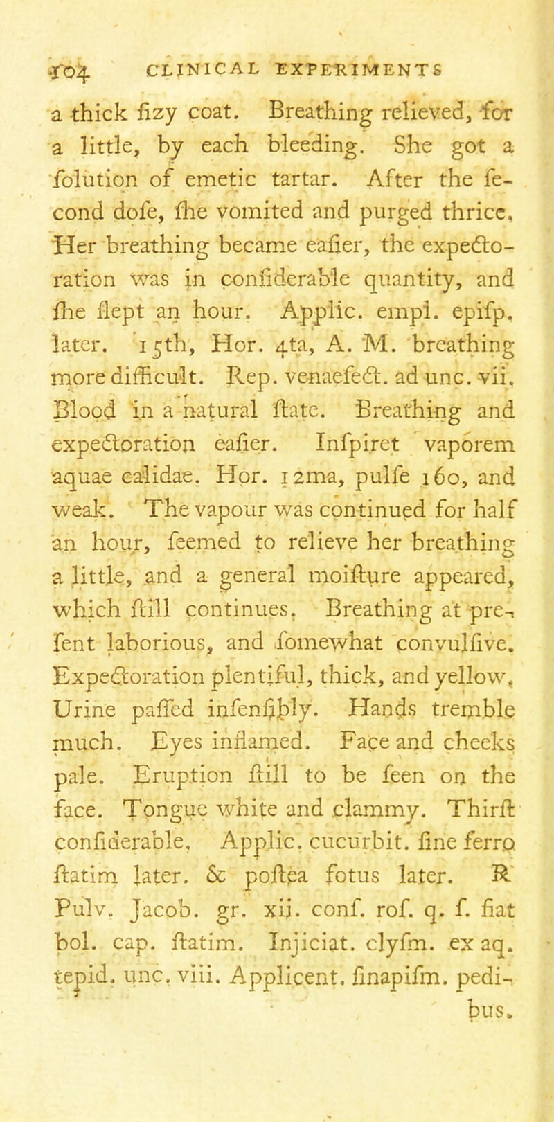 a thick fizy coat. Breathing relieved, for a little, by each bleeding. She got a folution of emetic tartar. After the fe- cond dofe, me vomited and purged thrice. Her breathing became eafler, the expecto- ration was in confiderab'le quantity, and fhe flept an hour. Applic. empl. epifp. later. 15th, Hor. 4-ta, A. M. breathing more difficult. Rep. venaefect. ad unc. vii. Blood in a natural ftatc. Breathing and expectoration eafier. Infpiret vaporem aquae calidae. Hor. i2ma, pulfe 160, and weak. The vapour was continued for half an hour, feemed to relieve her breathing a little, and a general moiffure appeared, which (till continues. Breathing at preT fent laborious, and fomewhat convulfive. Expectoration plentiful, thick, and yellow. Urine paffed infenf]£)ly. Hands tremble much. Eyes inflamed. Face and cheeks pale. Eruption frill to be feen on the face. Tongue white and clammy. Thirft considerable. Applic. cucurbit, line ferro ftatim later. & poflpa fotus later. & Pulv. Jacob, gr. xii. conf. rof. q. f. fiat bol. cap. ffatim. Injiciat. clyfm. ex aq. tepid, unc. viii. Applicent. finapifm. pedi- bus.