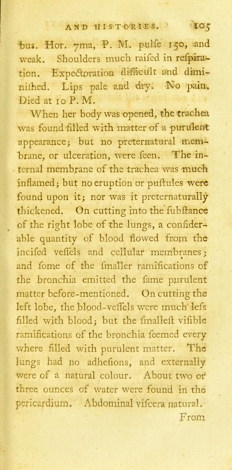 AND HIS T'G'RI^E S. 1 10$ bus. Hor. ytmi P. M. pulfe 150, and weak. Shoulders much raifed in refprra- tion. Expectoration difficult and di<mi- nilhed. Lips pale and dry. No pain. Died at 10 P. M. When her body was opened, the trachea was found rilled with matter of a purulent appearance; but no preternatural mem- brane, or ulceration, were feen. The in- ternal membrane of the trachea was much inflamed; but no eruption orpuftules were found upon it; nor was it preternaturally thickened. On cutting into the fubftancc of the rieht lobe of the lungs, a connder- able quantity of blood flowed from the incifed vefTels and cellular membranes; and fome of the fmaller ramifications of the bronchia emitted the fame purulent matter before-mentioned. On cutting the left lobe, the blood-vefTels were much lefs filled with blood; but the fmalleft vifible ramifications of the bronchia feemed every where filled with purulent matter. The lungs had no adhefions, and externally v/ere of a natural colour. About two or three ounces of water were found in the pericardium. Abdominal vifcera natural. From