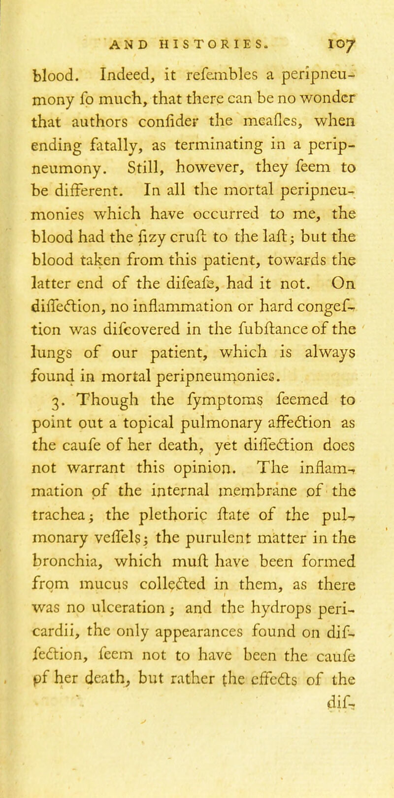 blood. Indeed, it refembles a peripneu- mony fo much, that there can be no wonder that authors connder the meafles, when ending fatally, as terminating in a perip- neumony. Still, however, they feem to be different. In all the mortal peripneu- monies which have occurred to me, the blood had the fizy craft to the laft; but the blood taken from this patient, towards the latter end of the difeafe, had it not. On direction, no inflammation or hard congef- tion was difcovered in the fubftance of the lungs of our patient, which is always found in mortal peripneumonies. 3. Though the fymptoms feemed to point out a topical pulmonary affection as the caufe of her death? yet diffection does not warrant this opinion. The inflam-r mation of the internal membrane of the trachea; the plethoric ftate of the pul-r monary veffels; the purulent matter in the bronchia, which muft have been formed from mucus collected in them, as there was no ulceration; and the hydrops peri- cardii, the only appearances found on dif- fection, feem not to have been the caufe pf her death, but rather (he effects of the dif-