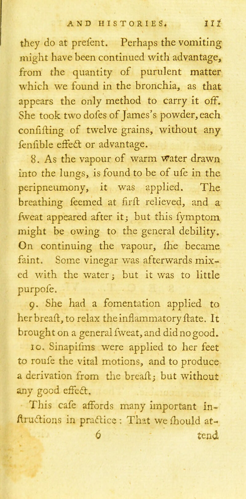 they do at prefent. Perhaps the vomiting might have been continued with advantage, from the quantity of purulent matter which we found in the bronchia, as that appears the only method to carry it off. She took two dofes of James's powder, each conlifting of twelve grains, without any fenfible effect or advantage. 8. As the vapour of warm Water drawn into the lungs, is found to be of ufe in the peripneumony, it was applied. The breathing feemed at firft relieved, and a fweat appeared after it; but this fymptom might be owing to the general debility. On continuing the vapour, fhe became faint. Some vinegar was afterwards mix- ed with the water; but it was to little purpofe. 9. She had a fomentation applied to her breaft, to relax the inflammatory ftate. It brought on a general fweat, and did no good. 10. Sinapifms were applied to her feet to roufe the vital motions, and to produce a derivation from the breait; but without any good effect. This cafe affords many important in- ftructions in practice : That we mould at- 6 tend