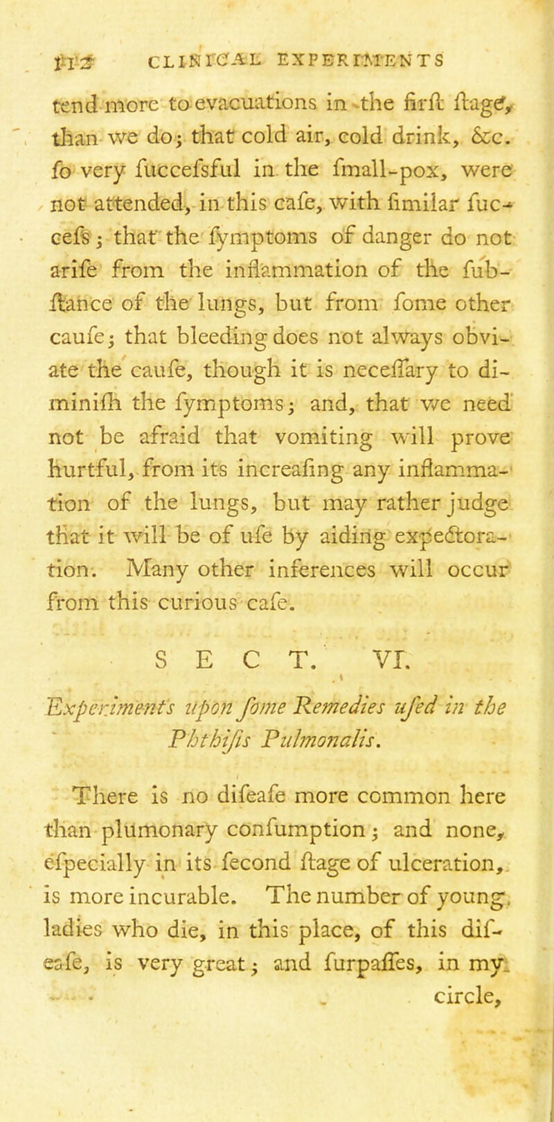 tend more to evacuations in-the firft ftagc*, til an we do; that cold air, cold drink, Szc. fo very fuccefsful in the fmall-pox, were not attended, in this cafe, with fimiiar fuc-^ cefs ; that the fymptonis of danger do not arife from the inflammation of the fub- flance of the lungs, but from fome other caufe; that bleeding does not always obvi- ate the caufe, though it is neceffary to di- minifh the fymptomsj and, that we need not be afraid that vomiting will prove hurtful, from its increafing any inflamma- tion of the lungs, but may rather judge that it will be of ufe by aiding expectora- tion. Many other inferences will occur from this curious cafe. 7i S E C T. VT. Experiments upon fome Remedies ufed in the Phthifis Pirfmonalis. There is no difeafe more common here than plumonary confumption; and none, efpecially in its fecond ftage of ulceration, is more incurable. The number of young ladies who die, in this place, of this dif- esfe, is very great -y and furpafles, in my . circle,