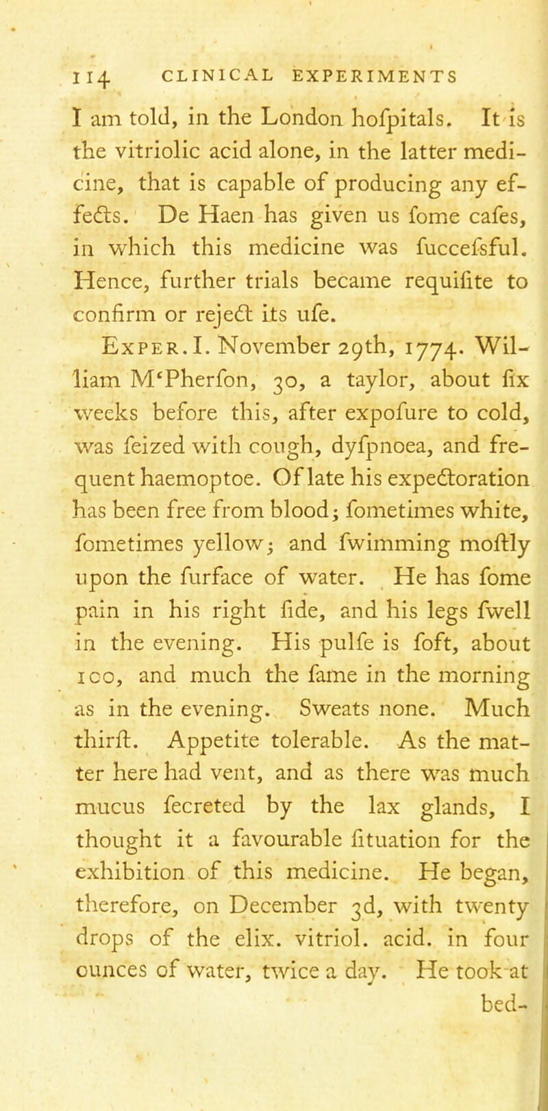 I am told, in the London hofpitals. It is the vitriolic acid alone, in the latter medi- cine, that is capable of producing any ef- fects. De Haen has given us fome cafes, in which this medicine was fuccefsful. Hence, further trials became requifite to confirm or reject its ufe. Exper. I. November 29th, 1774. Wil- liam M'Pherfon, 30, a taylor, about fix weeks before this, after expofure to cold, was feized with cough, dyfpnoea, and fre- quent haemoptoe. Of late his expectoration has been free from blood; fometimes white, fome times yellow; and fwimming moftly upon the furface of water. He has fome pain in his right fide, and his legs fwell in the evening. His pulfe is foft, about ico, and much the fame in the morning as in the evening. Sweats none. Much thirft. Appetite tolerable. As the mat- ter here had vent, and as there was much mucus fecreted by the lax glands, I thought it a favourable fituation for the exhibition of this medicine. He began, therefore, on December 3d, with twenty drops of the elix. vitriol, acid, in four ounces of water, twice a day. He took at bed-