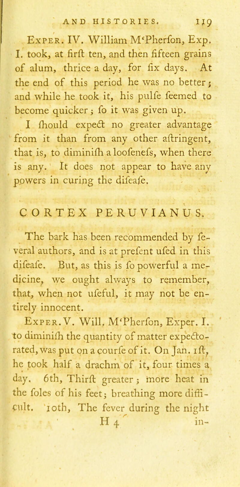 Exper. IV. William M'Pherfon, Exp. I. took, at firft ten, and then fifteen grains of alum, thrice a day, for fix days. At the end of this period he was no better; and while he took it, his pulfe feemed to become quicker; fo it was given up. I mould expect no greater advantage from it than from any other aftringent, that is, to diminifh a loofenefs, when there is any. It does not appear to have any powers in curing the difeafe. CORTEX PERUVIANUS. The bark has been recommended by fe- veral authors, and is at prefent ufed in this difeafe. But, as this is fo powerful a me- dicine, we ought always to remember, that, when not ufeful, it may not be en- tirely innocent. Exper. V. Will. M'Pherfon, Exper. I. to diminifh the quantity of matter expecto- rated, was put on a courfe of it. On Jan. ift? he took half a drachm of it, four times a day. 6th, Thirft greater; more heat in the foles of his feet; breathing more diffi- cult. 10th, The fever during the night H 4 in-