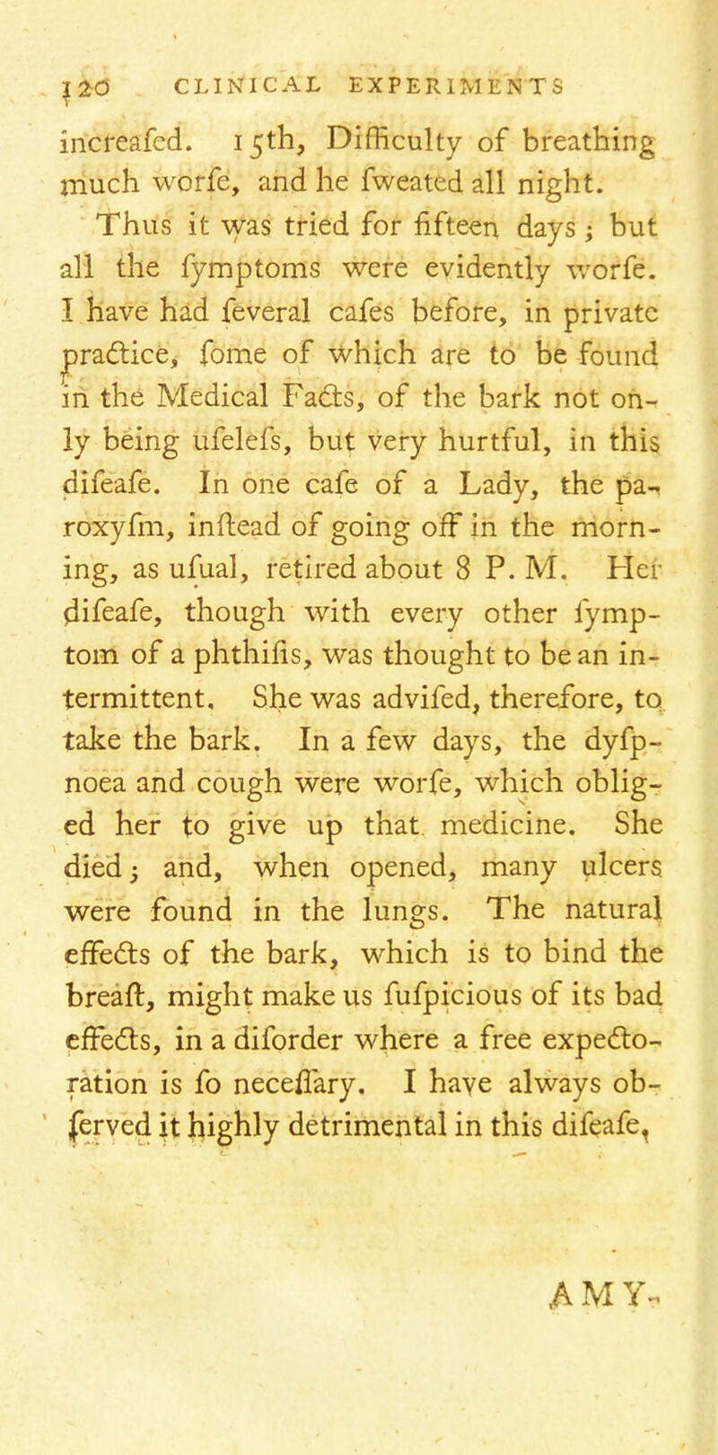 incfeafed. 15th, Difficulty of breathing much worfe, and he fweated all night. Thus it was tried for fifteen days; but all the fymptoms were evidently worfe. I have had feveral cafes before, in private practice, fome of which are to be found in the Medical Facts, of the bark not on- ly being ufelefs, but very hurtful, in this difeafe. In one cafe of a Lady, the pa- roxyfm, inftead of going off in the morn- ing, as ufual, retired about 8 P. M. Her difeafe, though with every other fymp- tom of a phthifis, was thought to be an in- termittent. She was advifed, therefore, to take the bark. In a few days, the dyfp- noea and cough were worfe, which oblig- ed her to give up that medicine. She died; and, when opened, many ulcers were found in the lungs. The natural effects of the bark, which is to bind the breaft, might make us fufpicious of its bad effects, in a diforder where a free expecto- ration is fo neceffary. I have always ob- ferved it highly detrimental in this difeafe,