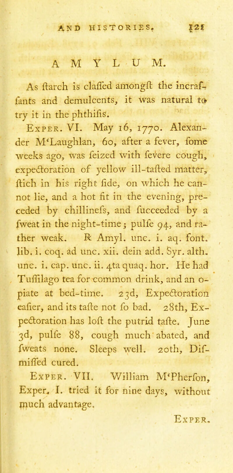 A M Y L U M. As ftarch is claffed amongft the incrafV lants and demulcents, it was natural to try it in the phthifisr. Exper. VI. May 16, 1770. Alexan- der M'Laughlan, 60, after a fever, fome weeks ago, was feized with fevere cough, expectoration of yellow ill-tafted matter, ftich in his right fide, on which he can- not lie, and a hot fit in the evening, pre- ceded by chillinefs, and fucceeded by a fweat in the night-time; pulfe 94, and ra- ther weak. R Amyl. unc. i. aq. font, lib. i. coq. ad unc. xii. dein add. Syr. alth. unc. i. cap. unc. ii. 4ta quaq. hor. He had Tuffilago tea for common drink, and an o- piate at bed-time. 23d, Expectoration eafier, and its tafte not fo bad. 28th, Ex- pectoration has loft the putrid tafte. June 3d, pulfe 88, cough much abated, and fweats none. Sleeps well. 20th, Dif- mifted cured. Exper. VII, William M'Pherfon, Exper„ I. tried it for nine days, without much advantage,