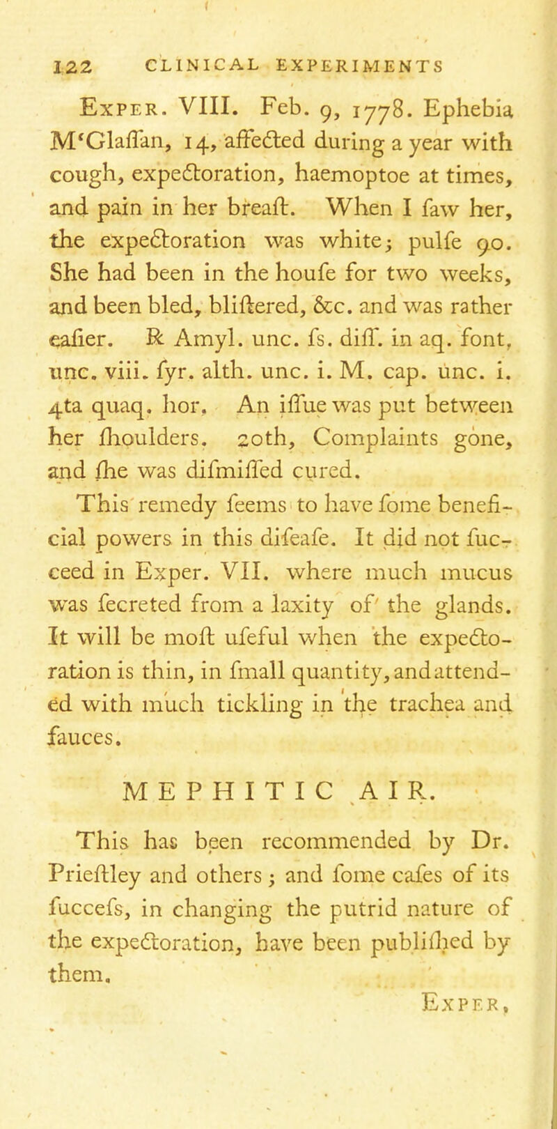 I 122 CLINICAL EXPERIMENTS Exper. VIII. Feb. 9, 1778. Ephebia M'Glaffan, 14, affected during a year with cough, expectoration, haemoptoe at times, and pain in her breaft. When I faw her, the expectoration was white; pulfe 90. She had been in the houfe for two weeks, and been bled, bliftered, &c. and was rather ealier. R Amyl. unc. fs. diff. in aq. font, unc. viii. fyr. alth. unc. i. M. cap. unc. i. 4ta quaq. hor. An iffue was put between her moulders. 20th, Complaints gone, and {he was difmiffed cured. This remedy feems to have fome benefi- cial powers in this difeafe. It did not fuc- ceed in Exper. VII. where much mucus was fecreted from a laxity of' the glands. It will be moft ufeful when the expecto- ration is thin, in fmall quantity, andattend- ed with much tickling in the trachea and fauces. M E P H I T I C AIR. This has been recommended by Dr. Prieftley and others -y and fome cafes of its fuccefs, in changing the putrid nature of the expectoration, have been publhhed by them. Ex PER,