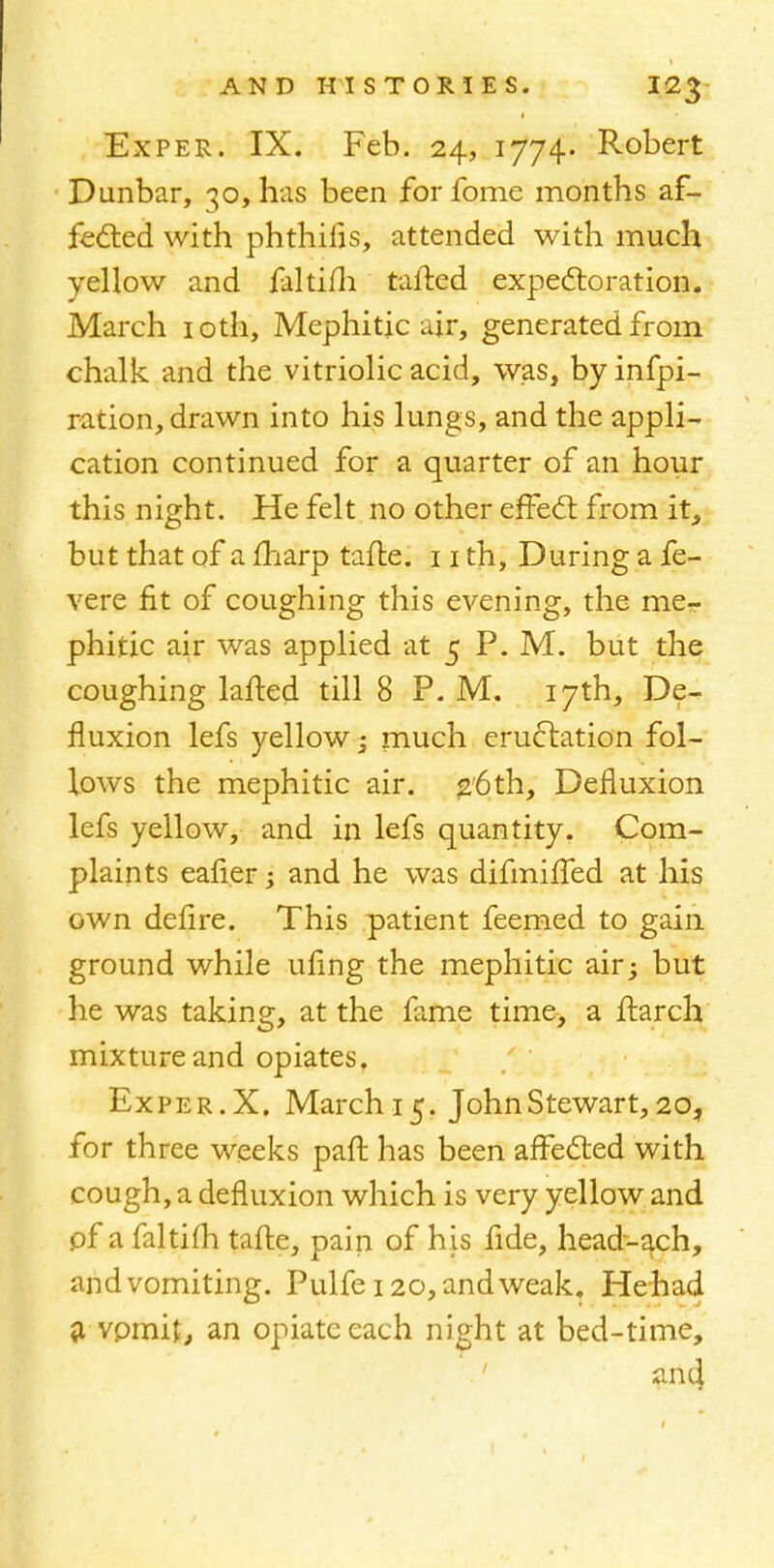 Exper. IX. Feb. 24, 1774. Robert Dunbar, 30, has been forfome months af- fected with phthilis, attended with much yellow and faltifh tailed expectoration. March 10th, Mephitic air, generated from chalk and the vitriolic acid, was, by infpi- ration, drawn into his lungs, and the appli- cation continued for a quarter of an hour this night. He felt no other effect from it, but that of a fharp taite. 11 th, During a fe- vere fit of coughing this evening, the me- phitic air was applied at 5 P. M. but the coughing lafted till 8 P.M. 17th, De- fluxion lefs yellow -3 much eructation fol- lows the mephitic air. 26th, Defluxion lefs yellow, and in lefs quantity. Com- plaints eafier ; and he was difmiffed at his own defire. This patient feemed to gain ground while ufing the mephitic air; but he was taking, at the fame time, a ftarch mixture and opiates. Exper. X. March 15. John Stewart, 20? for three weeks part has been affected with cough, a defluxion which is very yellow and pf a faltifh tafte, pain of his fide, head-ach, and vomiting. Pulfe 120, and weak. He had a vomit,, an opiate each night at bed-time,