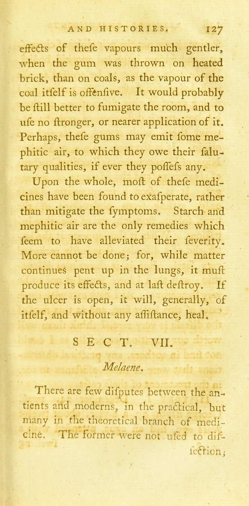 effedts of thefe vapours much gentler, when the gum was thrown on heated brick, than on coals, as the vapour of the coal itfelf is offenfive. It would probably be ftill better to fumigate the room, and to ufe no ftronger, or nearer application of it. Perhaps, thefe gums may emit fome me- phitic air, to which they owe their falu- tary qualities, if ever they poffefs any. Upon the whole, mofr. of thefe medi- cines have been found to exafperate, rather than mitigate the fymptoms. Starch and mephitic air are the only remedies which feem to have alleviated their feverity. More cannot be done; for, while matter continues pent up in the lungs, it muft produce its effects, and at laft deftroy. If the ulcer is open, it will, generally, of itfelf, and without any affiftance, heal, SECT. VII. Melaene. There are few difputes between the an- tients and moderns, in the practical, but many in the theoretical branch of medi- cine. The former were not ufed to dil- fecrion;