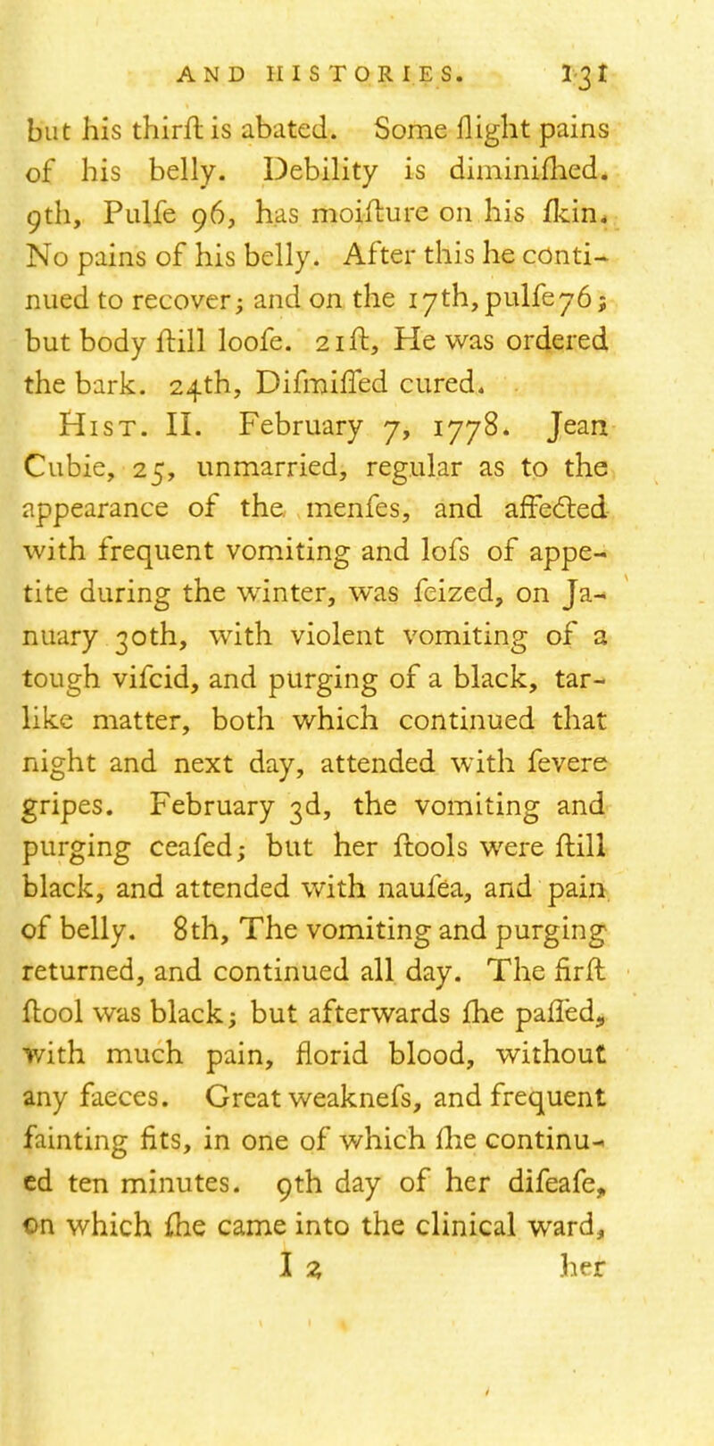 but his thirft is abated. Some flight pains of his belly. Debility is diminifhed. 9th, Pulfe 96, has moifture on his fkin. No pains of his belly. After this he conti- nued to recover; and on the i7th,pulfe76; but body ftill loofe. 21ft, He was ordered the bark. 24th, Difmiffed cured. Hist. II. February 7, 1778. Jean Cubie, 25, unmarried, regular as to the appearance of the menfes, and affected with frequent vomiting and lofs of appe- tite during the winter, was feized, on Ja- nuary 30th, with violent vomiting of a tough vifcid, and purging of a black, tar- like matter, both which continued that night and next day, attended with fevere gripes. February 3d, the vomiting and purging ceafed; but her ftools were ftill black, and attended with naufea, and pain of belly. 8th, The vomiting and purging returned, and continued all day. The nrft (tool was black; but afterwards fhe palled., with much pain, florid blood, without any faeces. Great weaknefs, and frequent fainting fits, in one of which ihe continu-. cd ten minutes. 9th day of her difeafe„ on which me came into the clinical ward,