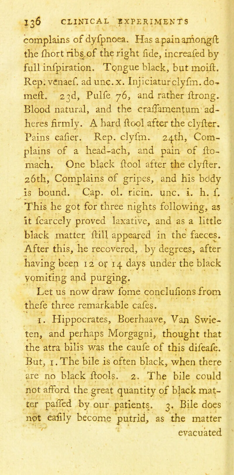 complains of dyfpnoea. Has apainarhongft. the fhort ribs.of the right fide, increafed by- full infpiration. Tongue black, but moift. Rep. venaef. ad unc. x. Injiciaturclyfm. do- meft. 23d, Pulfe 76, and rather ftrong. Blood natural, and the craflamentum ad- heres firmly. A hard ftool after the clyfter. Pains eafier. Rep. clyfm. 24th, Com- plains of a head-ach, and pain of fto- mach. One black ftool after the clyfter. 26th, Complains of gripes, and his body is bound. Cap. ol. ricin. unc. i. h. f. This he got for three nights following, as it fcarcely proved laxative, and as a little black matter {till appeared in the faeces. After this, he recovered, by degrees, after having been 12 or 14 days under the black vomiting and purging. Let us now draw fome conclulions from thefe three remarkable cafes. 1. Hippocrates, Boerhaave, Van Swie- ten, and perhaps Morgagni, thought that the atra bilis was the caufe of this difeafe. But, 1. The bile is often black, when there are no black ftools. 2. The bile could not afford the great quantity of black mat- ter pafTed by our patients. 3. Bile does not eafily become putrid, as the matter evacuated