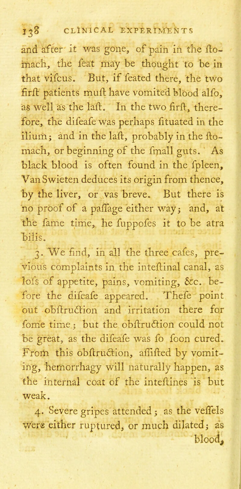 and after it was gone, of pain in the fto- inach, the feat may be thought to be in that vifcus. But, if feated there, the two firft patients muft have vomited blood alfo, as well as the laft. In the two firft, there- fore, the difeafe was perhaps fituated in the ilium; and in the laft, probably in the fto- mach, or beginning of the fmall guts. As black blood is often found in the fpleen, VanSwieten deduces its origin from thence, by the liver, or vas breve. But there is no proof of a palfage either way; and, at the fame time,, he fuppofes it to be atra bills. 3. We find, in all the three cafes, pre- vious complaints in the inteftinal canal, as lofs of appetite, pains, vomiting, &c. be- fore the difeafe appeared. Thefe point but obftrucrion and irritation there for fome time; but the obftruction could not be great, as the difeafe was fo foon cured. From this obftruction, affifted by vomit- ing, hernorrhagy will naturally happen, as the internal coat of the inteftines is but weak. 4. Severe gripes attended; as the veffels were either ruptured, or much dilated; as blood,