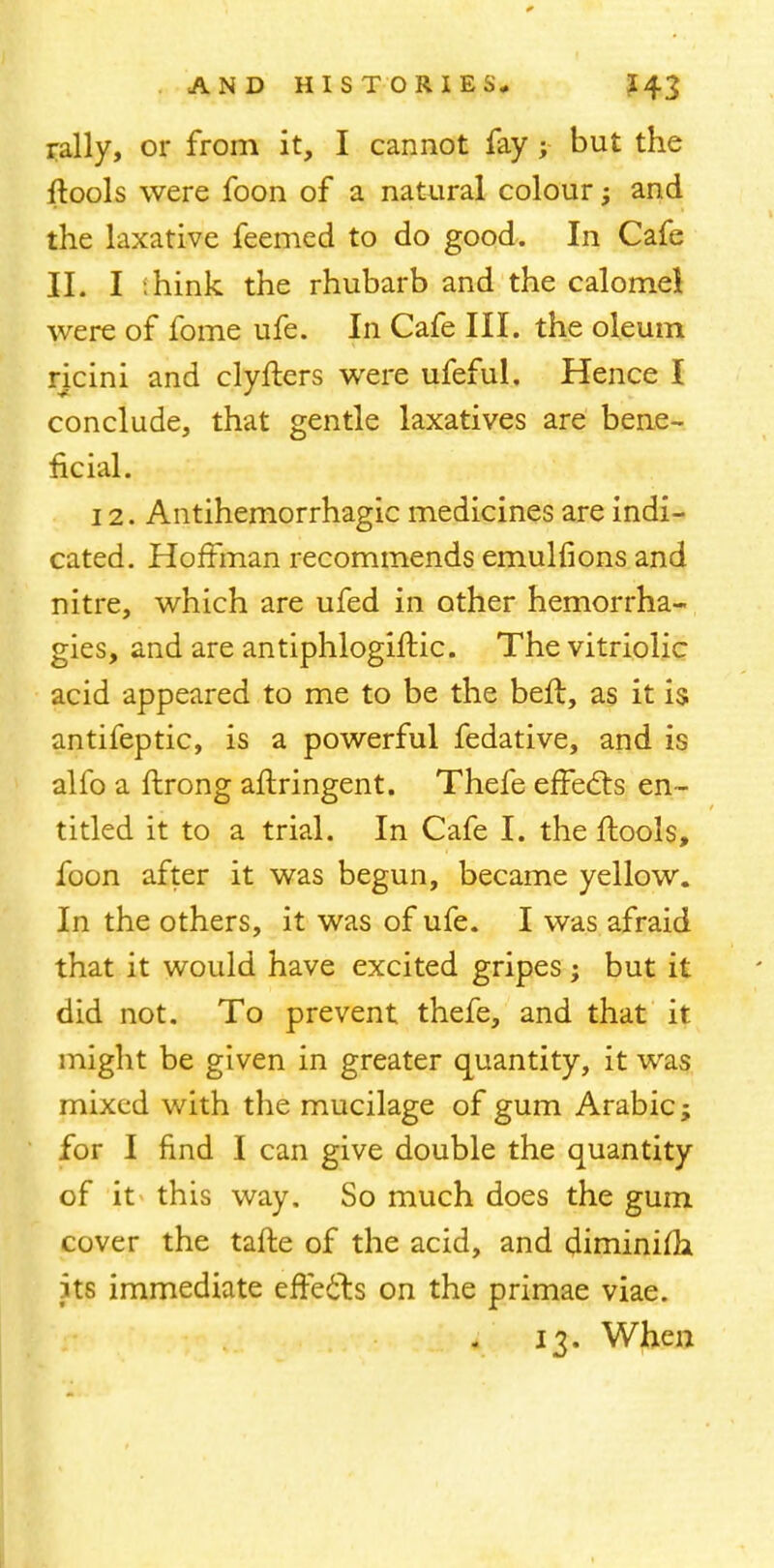 rally, or from it, I cannot fay; but the ftools were foon of a natural colour; and the laxative feemed to do good. In Cafe II. I ihink the rhubarb and the calomel were of fome ufe. In Cafe III. the oleum ricini and clyflers were ufeful. Hence I conclude, that gentle laxatives are bene- ficial. 12. Antihemorrhagic medicines are indi- cated. Hoffman recommends emulfions and nitre, which are ufed in other hemorrha- gies, and are antiphlogifKc. The vitriolic acid appeared to me to be the beft, as it is antifeptic, is a powerful fedative, and is alfo a ftrong aftringent. Thefe effects en- titled it to a trial. In Cafe I. the ftools, foon after it was begun, became yellow. In the others, it was of ufe. I was afraid that it would have excited gripes ; but it did not. To prevent thefe, and that it might be given in greater quantity, it was mixed with the mucilage of gum Arabic; for I find I can give double the quantity of it this way. So much does the gum cover the tafte of the acid, and diminifla its immediate effects on the primae viae. 13. When