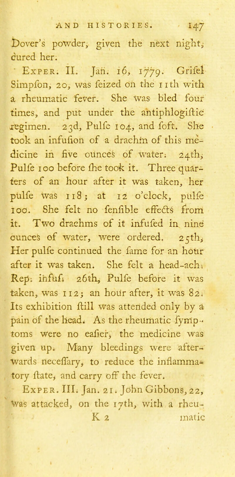 Dover's powder, given the next night, Cured her. Exper. II. Jan. 16, 1779. Grifel Simpfon, 20, was feized oh the nth with a rheumatic fever. She Was bled four times, and put under the ahtiphlogiftie xegimen. 23d, Pulfe 104, and foft. She took an infufion of a drachm of this me- dicine in five ounces of water; 24th, Pulfe 100 before me took it. Three quar- ters of an hour after it was taken, her pulfe was 118; at 12 o'clock, pulfe 100. She felt no fennble effects from it. Two drachms of it infufed in nine ounces of water, were ordered. 25th,; Her pulfe continued the fame for an hour after it was taken. She felt a head-achi Rep: ihfiifi 26th, Pulfe before it was taken, was 112; an hour after, it was 82. Its exhibition ftill was attended only by a pain of the head. As the rheumatic fymp< toms were no eafier, the medicine was given up* Many bleedings were after- Wards neceffary, to reduce the inflamma* tory flate, and carry off the fever. Exper. IIL Jan. 21. John Gibbons, 22, Was attacked, on the 17th, with a rheu- K 2 matic