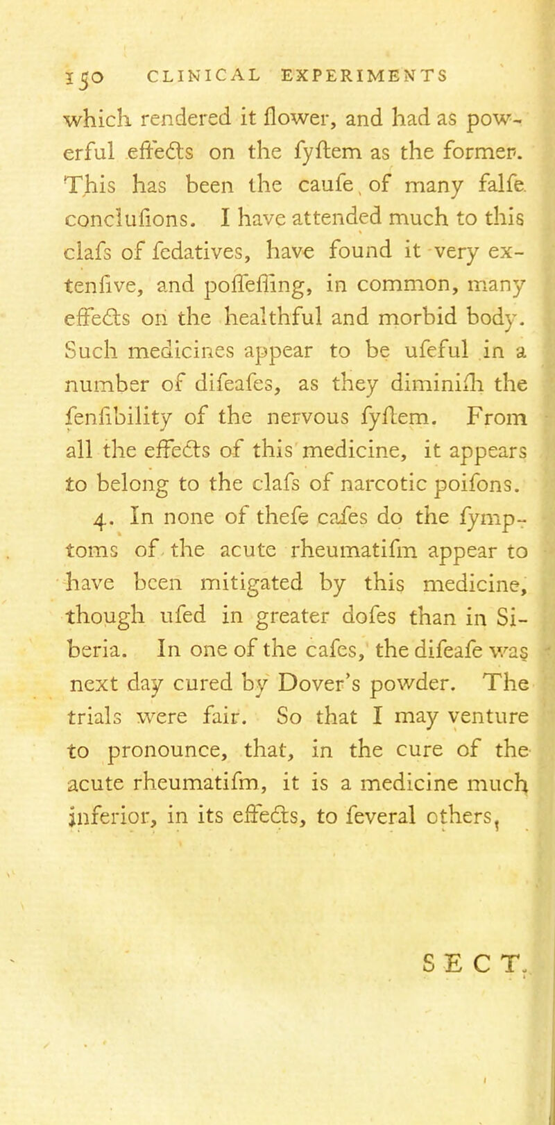 which rendered it flower, and had as pow- erful effects on the fyftem as the former. This has been the caufe, of many falfe. conclufions. I have attended much to this ciafs of fedatives, have found it very ex- tenfive, and poffefling, in common, many effects on the healthful and morbid body. Such medicines appear to be ufeful in a number of difeafes, as they diminish the fenfibility of the nervous fyftem. From all the effects of this medicine, it appears to belong to the clafs of narcotic poifons. 4. In none of thefe cafes do the fymp- toms of the acute rheumatifm appear to have been mitigated by this medicine, though ufed in greater dofes than in Si- beria. In one of the cafes, the difeafe wa§ next day cured by Dover's powder. The trials were fair. So that I may venture to pronounce, that, in the cure of the acute rheumatifm, it is a medicine much inferior, in its effects, to feveral others, SECT.