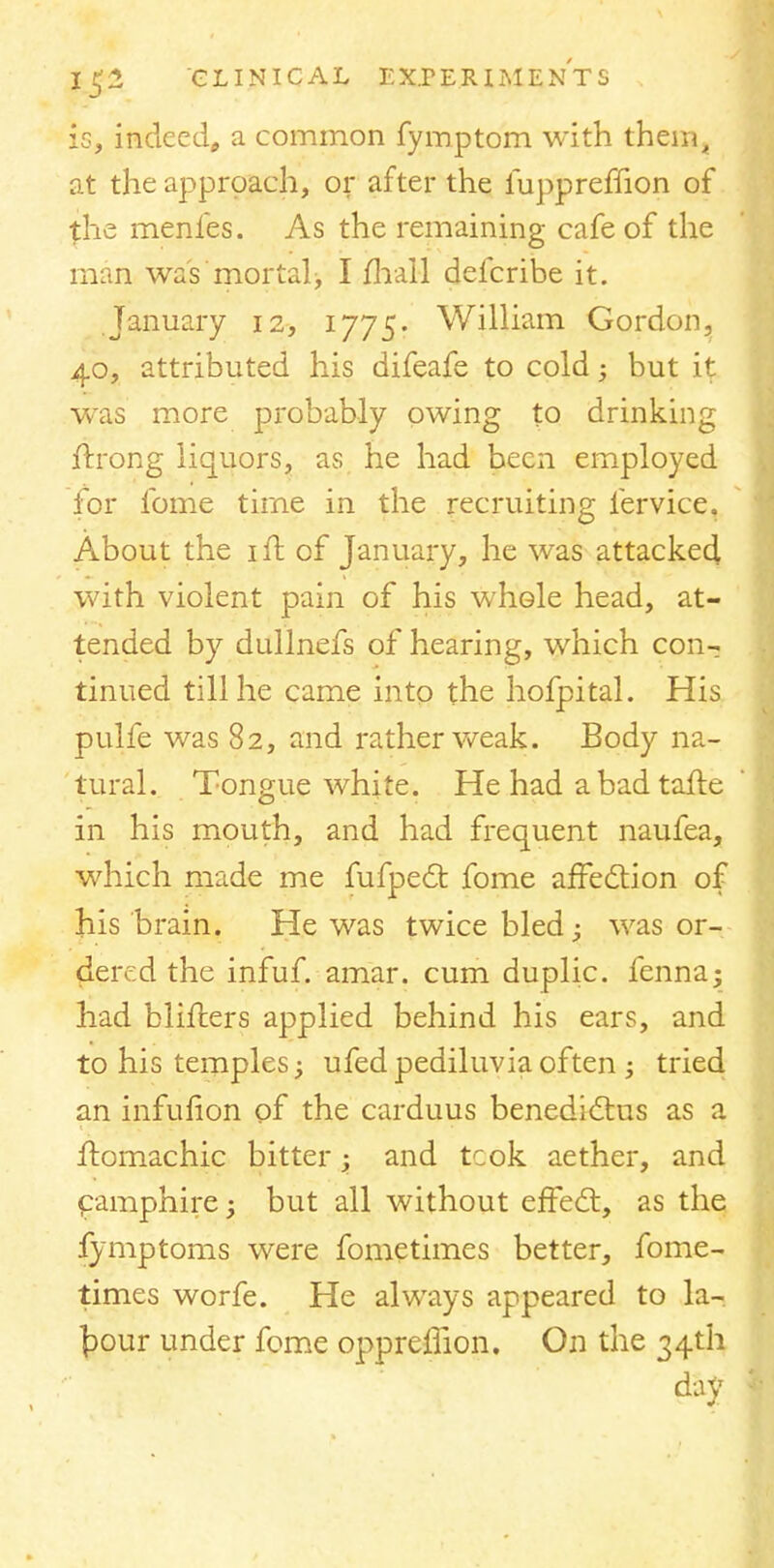 is, indeed,, a common fymptom with them^ at the approach, or after the iuppremon of the menfes. As the remaining cafe of the man was mortal, I fhall defcribe it. January 12, 1775. William Gordon, 40, attributed his difeafe to cold; but it was more probably owing to drinking ftrong liquors, as he had been employed for lbme time in the recruiting iervice. About the ift of January, he was attacked with violent pain of his whole head, at- tended by dullnefs of hearing, which con- tinued till he came into the hofpital. His pulfe was 82, and rather weak. Body na- tural. Tongue white. He had a bad tafte in his mouth, and had frequent naufea, which made me fufpect fome affection of his brain. He was twice bled j was or- dered the infuf. amar. cum duplic. fenna; had birders applied behind his ears, and to his temples -y ufed pediluvia often ; tried an infufion of the carduus benedictus as a flomachic bitter; and tcok aether, and camphire; but all without effect, as the fymptoms were fometimes better, fome- times worfe. He always appeared to la- bour under fome opprelfion. On the 34th day