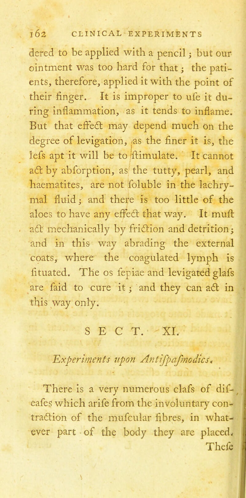 dered to be applied with a pencil; but our ointment was too hard for that; the pati- ents, therefore, applied it with the point of their finger. It is improper to ufe it du- ring inflammation, as it tends to inflame. But that effect may depend much on the degree of levigation, <as the finer it is, the Jefs apt it will be to 'fhimulate. It cannot act by abforption, as the tutty, pearl, and haematites, are not foluble in the lachry- mal fluid; and there is too little of the aloes to have any effect: that way. It muft act mechanically by friction and detrition; and in this way abrading the external coats, where the coagulated lymph is fituated. The os fepiae and levigated glafs are faid to cure it; and they can act in this way only. SECT. XI. Experiments upon Antifpafmodics. There is a very numerous clafs of di£*/ eafes which arife from the involuntary con- traction of the mufcular fibres, in what- ever part of the body they are placed, Thcfe